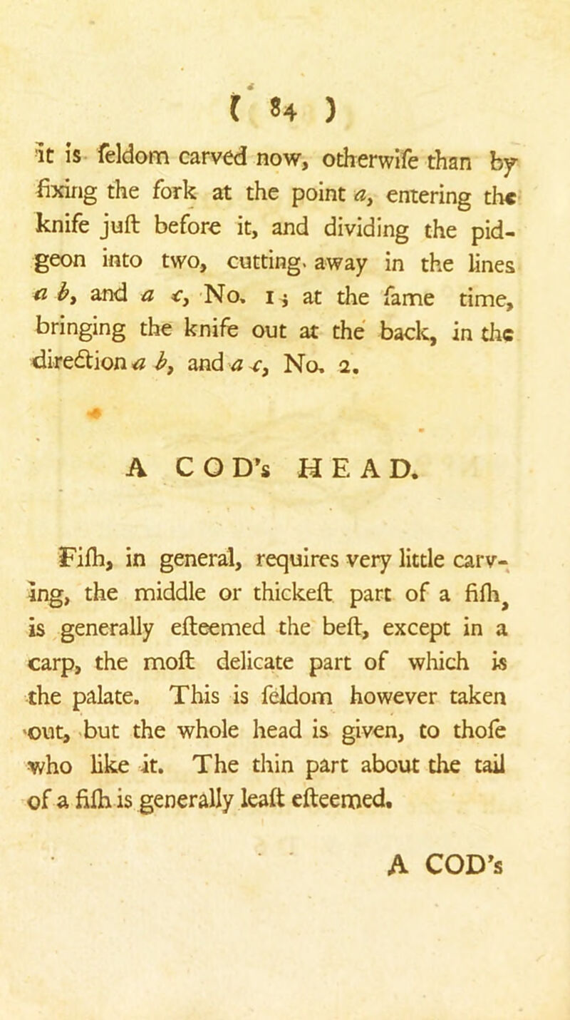 It IS feldom carved now, otherwife than by- fixing the fork at the point a, entering th«‘ knife juft before it, and dividing the pid- geon into two, cutting, away in the lines by and a No, at the fame time, bringing the knife out at the back, in the dire6tiona b, and ^-c. No, 2. A A COD’S HEAD. Fifh, in general, requires very little carv- ing, the middle or thickeft part of a fifh^ is generally efteemed the beft, except in a carp, the moft delicate part of which is the palate. This is feldom however taken 'OUt, but the whole head is given, to thofe who like it. The thin part about the tail of a fifti is generally leaft efteemed. A COD’S