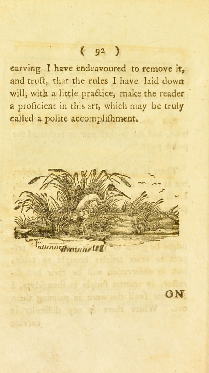 { ) carving I have endeavoured to remove It, and truft, that the rules I have laid down will, with a littje practice, make the reader a proficient in this art, which may be truly called a polite accompliihmcnt* ON