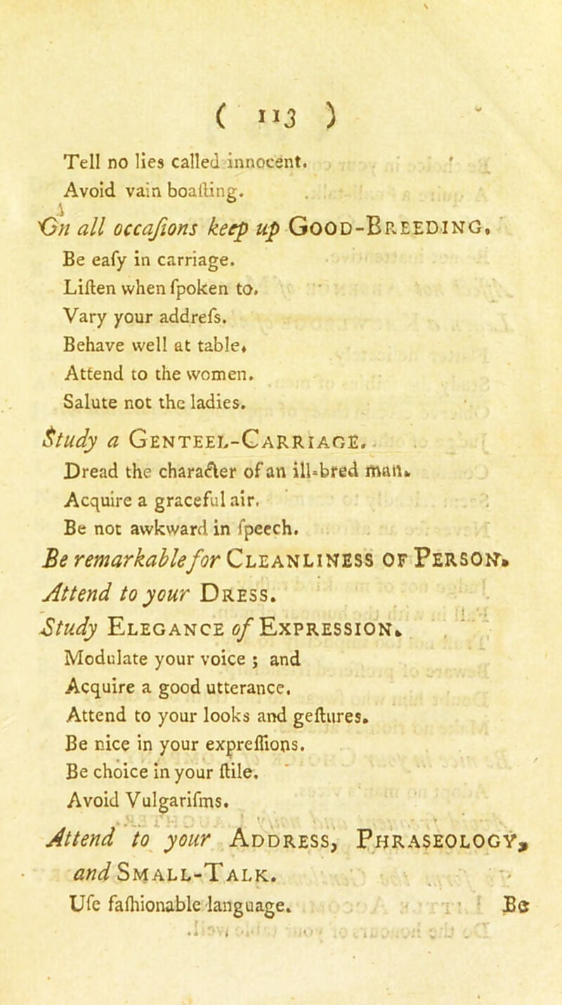 Tell no lies called innocent. ' Avoid vain boafting. 'Gn all occafions keep up Good-Breeding, Be eafy in carriage. Lillen when fpoken to. Vary your addrefs. Behave well at table. Attend to the women. Salute not the ladies. ^tudy a Genteel-Garriage. . Dread the charaAer of an ilhbred man. Acquire a graceful air. . . Be not awkward in fpecch. Be remarkable for Cleanliness of Persoit* Attend to your Dress. Btudy Elegance <?/Expression* Modulate your voice ; and Acquire a good utterance. Attend to your looks and gelliires. Be nice in your expreflions. Be choice in your ftile. Avoid Vulgarifms. Attend 'to your Address^ Phraseology, Small-Talk. ,, ■' Ufe falhionable language. < x ’ Bs .i-