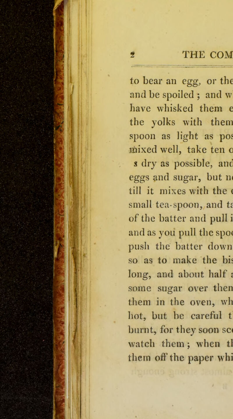 to bear an egg, or the and be spoiled ; and vv have whisked them e the yolks with them spoon as light as pos jilixed well, take ten o s dry as possible, and eggs and sugar, but ik till it mixes with the ( small tea-spoon, and tf of the batter and pull i and as you pull the spo( push the batter down so as to make the bis long, and about half i some sugar over then them in the oven, wh hot, but be careful t burnt, for they soon sc< watch them; when tl them off the paper whi