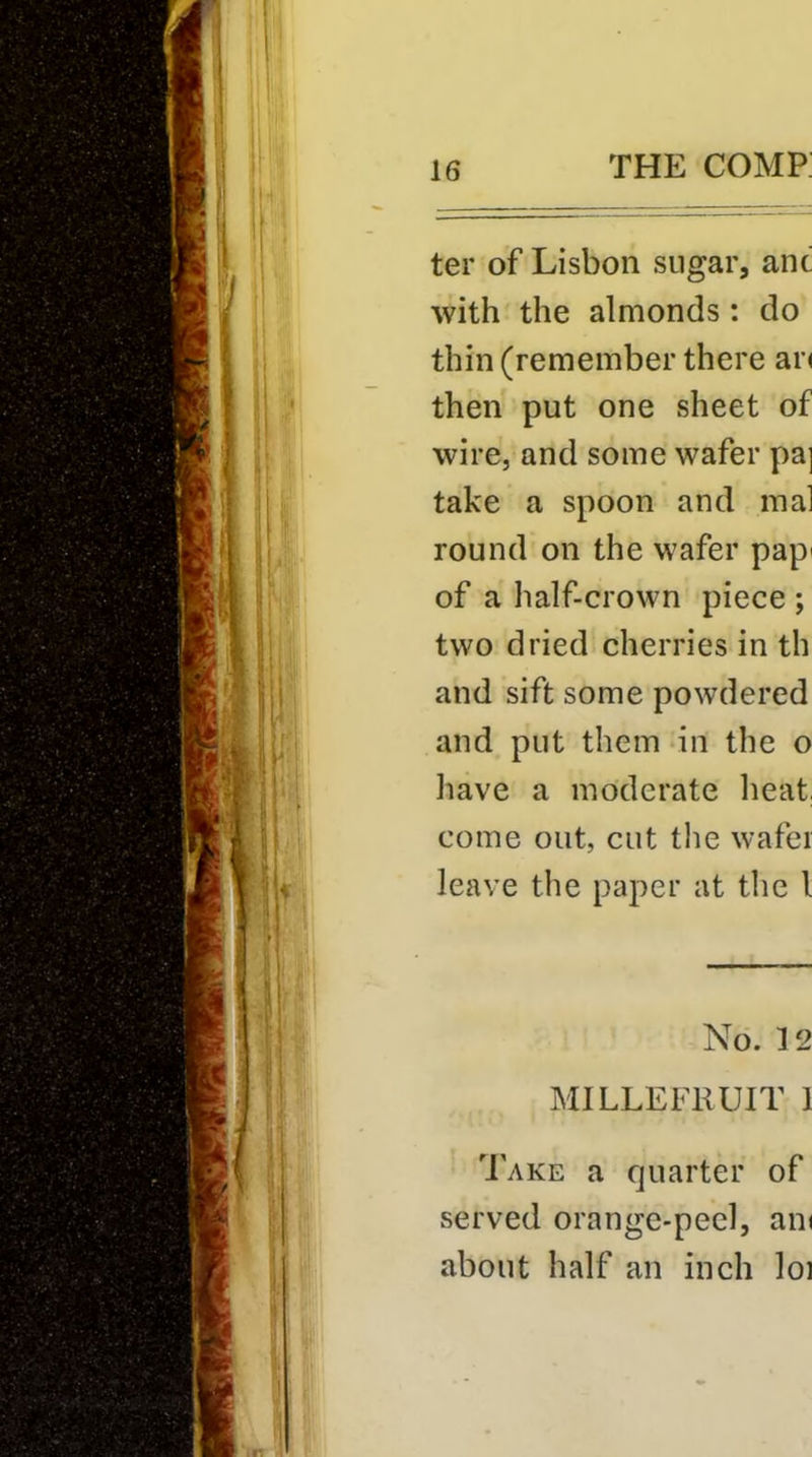 ter of Lisbon sugar, anc with the almonds: do thin (remember there ar< then put one sheet of wire, and some wafer pa] take a spoon and mal round on the wafer pap< of a half-crown piece ; two dried cherries in th and sift some powdered and put them in the o have a moderate heat, come out, cut the wafer leave the paper at the I No. 12 MILLEFKUIT 1 Take a quarter of served orange-peel, am about half an inch loi