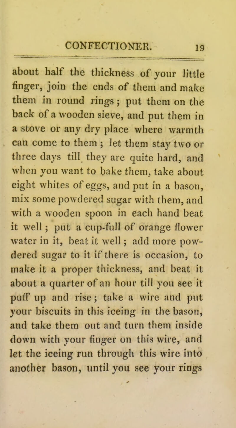 about half the thickness of your little finger, join the ends of them and make them in round rings; put them on the back of a wooden sieve, and put them in a stove or any dry place where warmth can come to them ; let them stay two or three days till_ they are quite hard, and when you want to bake them, take about eight whites of eggs, and put in a bason, mix some powdered sugar with them, and with a wooden spoon in each hand beat it well; put a cup-full of orange flower water in it, beat it well; add more pow- dered sugar to it if there is occasion, to make it a proper thickness, and beat it about a quarter of an hour till you see it puff up and rise; take a wire and put your biscuits in this iceing in the bason, and take them out and turn them inside down wdth your finger on this wire, and let the iceing run through this wire into another bason, until you see your rings