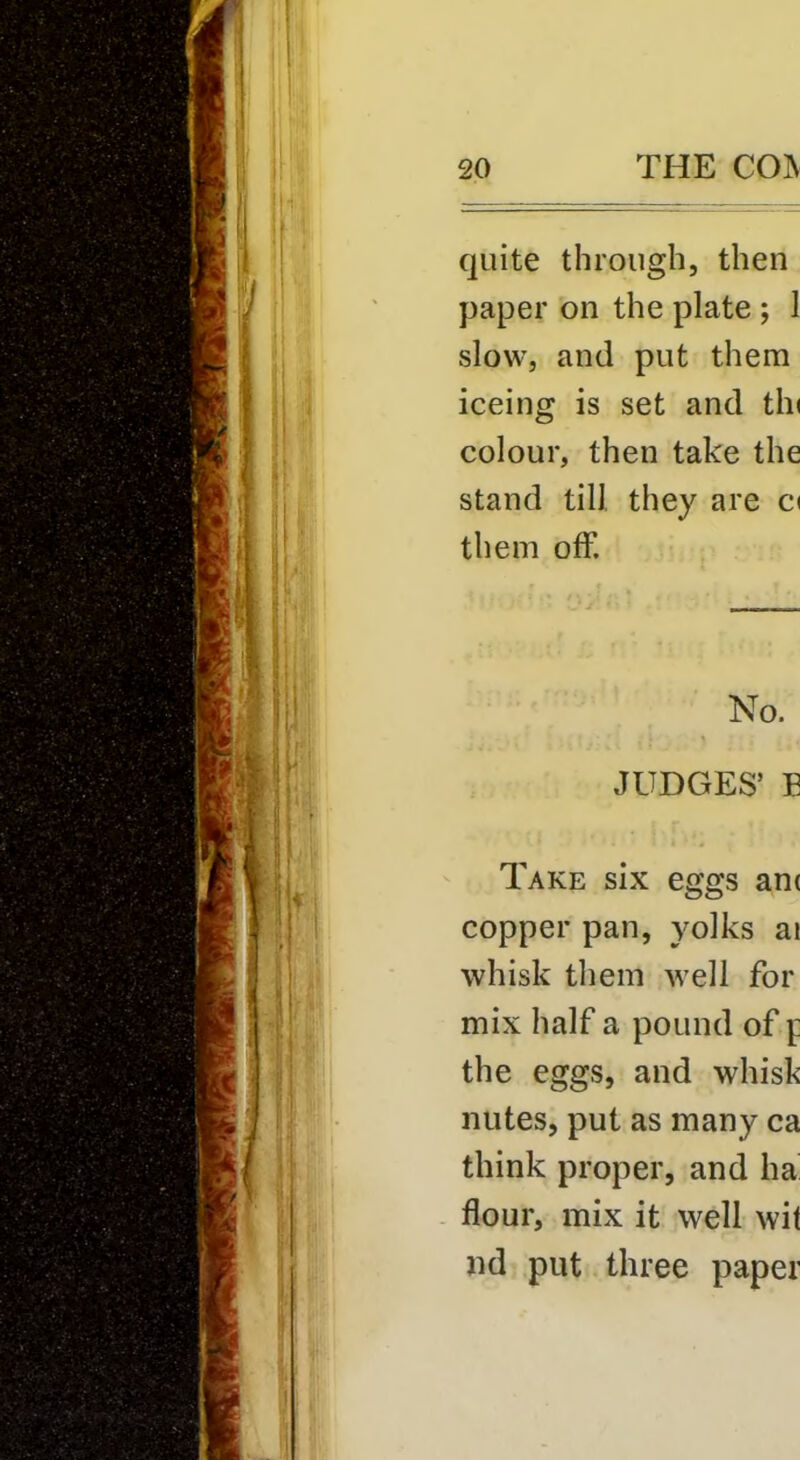 quite through, then paper on the plate ; 1 slow, and put them iceing is set and tin colour, then take the stand till they are C( them off. No. JUDGES’ E Take six eggs anc copper pan, yolks ai whisk them well for mix half a pound of f the eggs, and whisk nutes, put as many ca think proper, and ha flour, mix it well wit nd put three paper