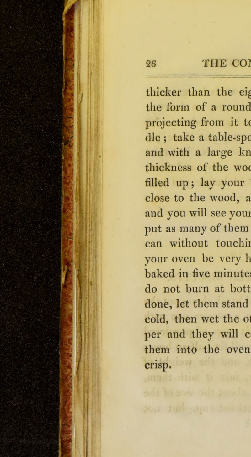 thicker than the ei^ the form of a round projecting from it t( die ; take a table-spc and with a large kn thickness of the woe filled up; lay your ' close to the wood, a and you will see your put as many of them can without touchii your oven be very h baked in five minute; do not burn at bott done, let them stand cold, then wet the ol per and they will c them into the oven crisp.