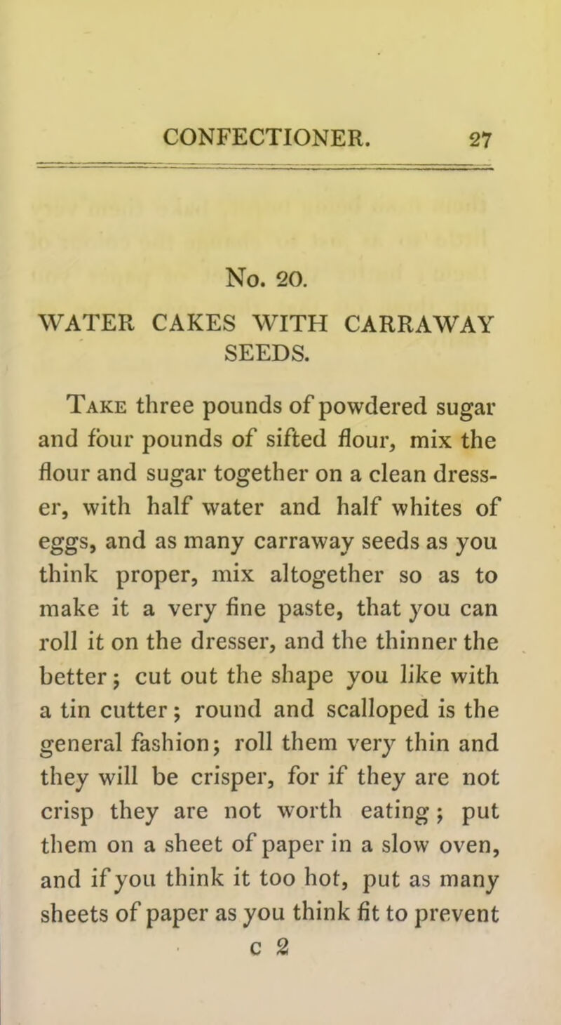 No. 20. WATER CAKES WITH CARRAWAY SEEDS. Take three pounds of powdered sugar and four pounds of sifted flour, mix the flour and sugar together on a clean dress- er, with half water and half whites of eggs, and as many carraway seeds as you think proper, mix altogether so as to make it a very fine paste, that you can roll it on the dresser, and the thinner the better j cut out the shape you like with a tin cutter; round and scalloped is the general fashion; roll them very thin and they will be crisper, for if they are not crisp they are not worth eating; put them on a sheet of paper in a slow oven, and if you think it too hot, put as many sheets of paper as you think fit to prevent c 2