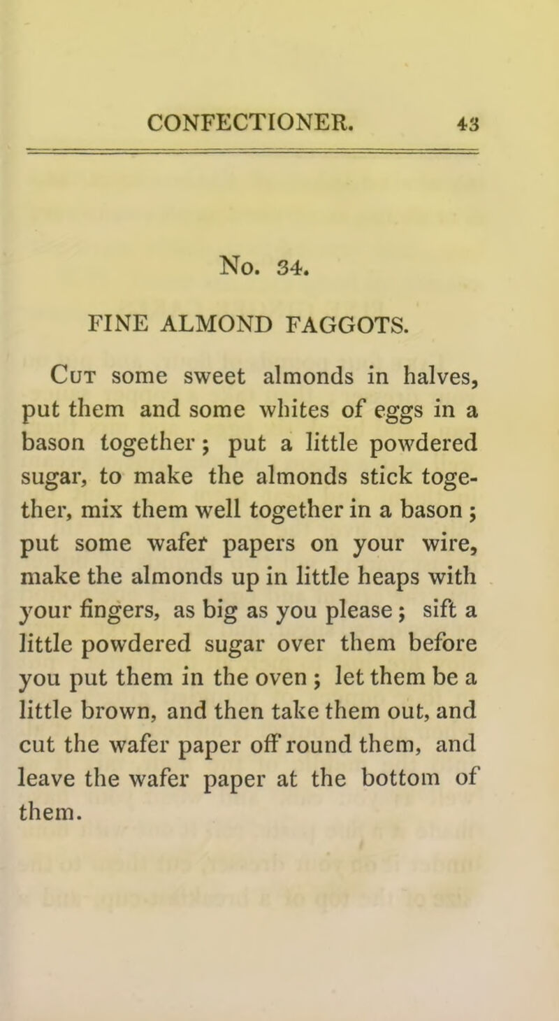 No. 34. FINE ALMOND FAGGOTS. Cut some sweet almonds in halves, put them and some whites of eggs in a bason together; put a little powdered sugar, to make the almonds stick toge- ther, mix them well together in a bason ; put some wafer papers on your wire, make the almonds up in little heaps with your fingers, as big as you please; sift a little powdered sugar over them before you put them in the oven ; let them be a little brown, and then take them out, and cut the wafer paper off round them, and leave the wafer paper at the bottom of them.