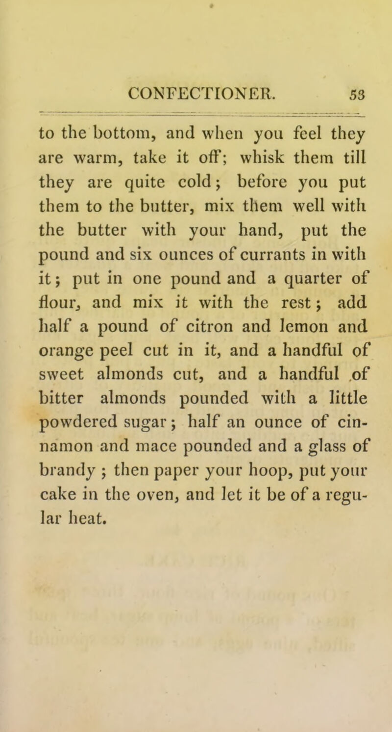 to the bottom, and when you feel they are warm, take it off; whisk them till they are quite cold; before you put them to the butter, mix them well with the butter with your hand, put the pound and six ounces of currants in with it; put in one pound and a quarter of flour, and mix it with the rest; add half a pound of citron and lemon and orange peel cut in it, and a handful of sweet almonds cut, and a handful .of bitter almonds pounded with a little powdered sugar; half an ounce of cin- namon and mace pounded and a glass of brandy ; then paper your hoop, put your cake in the oven, and let it be of a regu- lar heat.