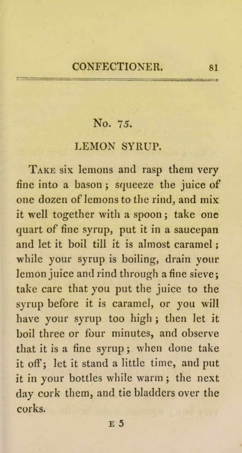 No. 75. LEMON SYRUP. Take six lemons and rasp them very fine into a bason; squeeze the juice of one dozen of lemons to the rind, and mix it well together with a spoon ; take one quart of fine syrup, put it in a saucepan and let it boil till it is almost caramel; while your syrup is boiling, drain your lemon juice and rind through a fine sieve; take care that you put the juice to the syrup before it is caramel, or you will have your syrup too high ; then let it boil three or four nunutes, and observe that it is a fine syrup; when done take it off; let it stand a little time, and put it in your bottles while warm ; the next day cork them, and tie bladders over the corks.