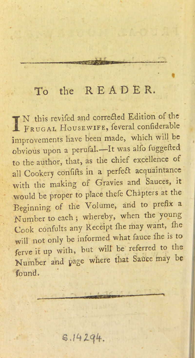 To the READER. IN this revifed and correfled Edition of the Frugal Housewife, feveral confiderable improvements have been made, which will be obvious upon a perufaL— It was alfo fuggefted to the author, that, as the chief excellence of all Cookery confifts in a perfect acquaintance with the making of Gravies and Sauces, it would be proper to place thefe Chapters at the Beginning of the Volume, and to prefix a Number to each; whereby, when the young Cook confults any Receipt fhe may want, fhe will not only be informed what fauce fhe is to ferve it up with, but will' be referred to the Number and page where that Sadce may be found. i -i