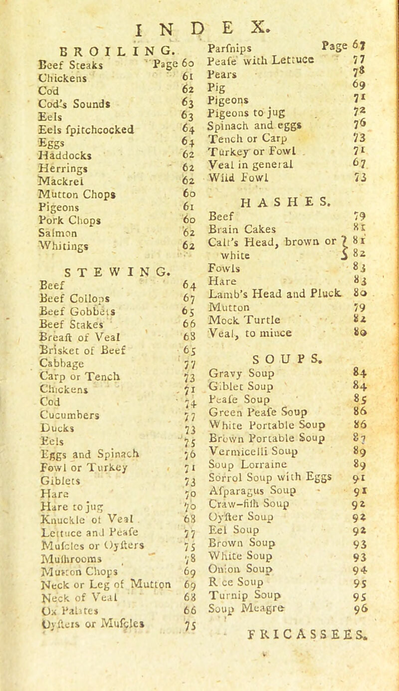 BROILING. Beef Steaks Page 60 Chickens 6t Cod 62 CodTs Sounds 63 Eels 63 Eels fpitchcocked 64 Eggs 64 Haddocks 62 Herrings 62 Mackrei 62 Mutton Chops 60 Pigeons 61 Pork Chops 60 Salmon '62 Whitings 62 STEWING. Beef Beef Collops Beef Gobbets Beef Stakes Breaft of Veal Brisket of Beef Cabbage Carp or Tench Chickens Cod Cucumbers Ducks Eels Eggs and Spinach Fowl or Turkey Giblets Hare Hare to jug Knuckle ot Veal Lettuce and Peafe Mufcles or Oyiters Mushrooms Murton Chops Neck or Leg of Mutton Neck of Veal Ox Palates Oyflets or Mufcles 64 67 65 66 68 65 77 73 7i ' 7+ 77 76 7* 73 7° 7 o 63 77 7 S 78 69 69 63 66 75 Parfnips Page Peafe with Lettuce 77 Pears 78 Pig 69 Pigeons 71 Pigeons to jug 72 Spinach and eggs 76 Tench or Carp 73 Turkey or Fowl 71 Veal in geneial 67 Wild Fowl 73 HASHES. Beef 79 Brain Cakes Hr Calt’s Head, brown or 7 Hi white i ; 82 Fowls 83 Hare 83 Lamb’s Head and Pluck. 80 Mutton 79 Mock Turtle 82 Veal, to mince Ho SOUPS. Gravy Soup 84 Giblet Soup 8+ Peafe Soup 8S Green Peafe Soup 86 White Portable Soup 86 Brown Portable Soup 8-7 Vermicelli Soup 89 Soup Lorraine 89 Sorrol Soup with Eggs Afparagus Soup 91 Craw-fiih Soup 92 Oyfter Soup 92 Eel Soup 92 Brown Soup 93 White Soup 93 Onion Soup 94 R ce Soup 9S Turnip Soup 95 Soup Meagre 96 1 fricassees,