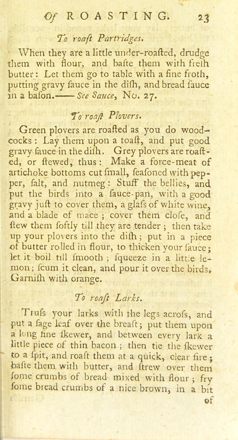 To roaft Partridges. When they are a little under-roafted, drudge them with flour, and bafte them with frelh butter: Let them go to table with a fine froth, putting gravy fauce in the difh, and bread fauce in a bafon. See Sauce, No. 27. To roajl Plovers. Green plovers are roafted as you do wood- cocks : Lay them upon a toaft, and put good gravy fauce in the difh. Grey plovers are roaft- ed, or ftewed, thus: Make a force-meat of artichoke bottoms cutfmall, feafoned with pep- per, fait, and nutmeg: Stuff the bellies, and put the birds into a fauce-pan, with a good gravy juft to cover them, a glafsof white wine, and a blade of mace ; cover them clofe, and flew them foftly till they are tender ; then take up your plovers into the difh; put in a piece of butter rolled in flour, to thicken your fauce; let it boil till fmooth ; fqueeze in a litt.e le- mon; fcum it clean, and pour it over the birds, Garnifh with orange. To roaft Larks. Trufs your larks with the legs acrofs, and put a fage leaf over the breaft; put them upon a long fine lkewer, and between every lark a little piece of thin bacon ; then tie the lkewer to a fpit, and roaft them at a quick, clear lire; bafte them with butter, and ftrew over them fome crumbs of bread mixed with flour ; fry foine bread crumbs of a nice brown, in a bit