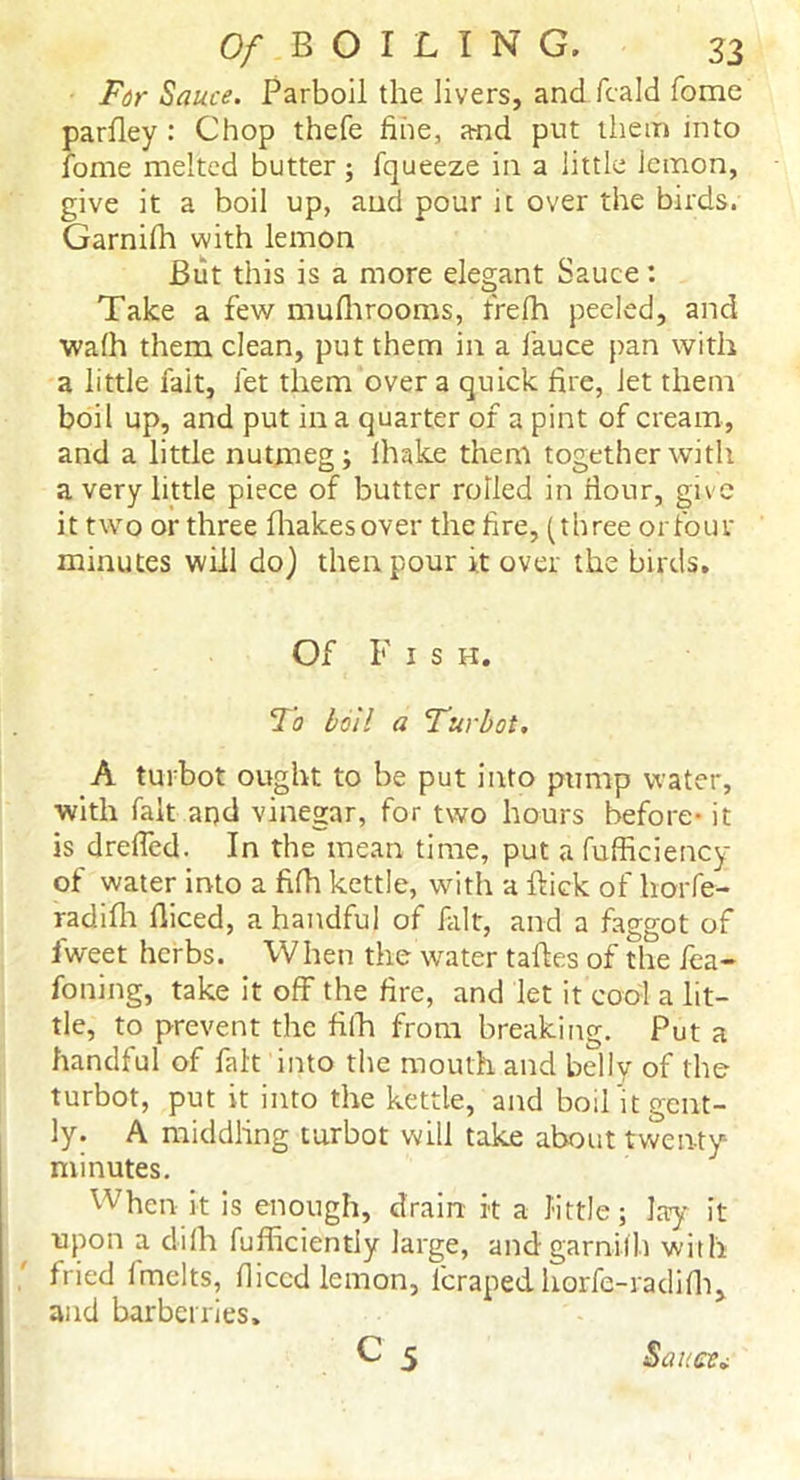 For Sauce. Parboil the livers, and fcald fome parlley : Chop thefe fine, a-nd put them into fome melted butter; fqueeze in a little lemon, give it a boil up, and pour it over the birds. Garnilh with lemon Biit this is a more elegant Sauce: Take a few mufhrooms, frefh peeled, and walh them clean, put them in a fauce pan with a little fait, let them over a quick fire, let them boil up, and put in a quarter of a pint of cream, and a little nutmeg; lhake them together with a very little piece of butter rolled in flour, give it two or three fhakesover the fire, (three or four minutes will do) then pour it over the birds. Of F i s h. To boil a Turbot. A turbot ought to be put into pump water, with fait and vinegar, for two hours before- it is dreffed. In the mean time, put a fufficiency of water into a fifh kettle, with a ftick of horfe- radilh diced, a handful of fait, and a faggot of fweet herbs. When the water talks of the fea- foning, take it off the fire, and let it cool a lit- tle, to prevent the fiih from breaking. Put a handful of fait into the mouth and belly of the turbot, put it into the kettle, and bod’it gent- ly. A middling turbot will take about twenty- minutes. When it is enough, drain it a little; lay it upon a dilh fufficiently large, and garnilh with fried lmelts, fliccd lemon, icraped horfc-radifh, and barberries, C 5 Sauce*