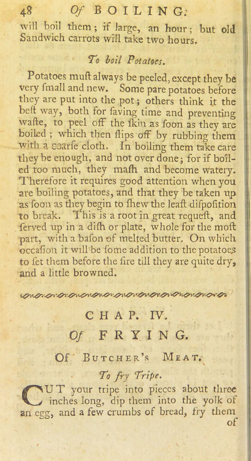 will boil them; if large, an hour; but old Sandwich carrots will take two hours. To boil Potatoes. Potatoes mud always be peeled, except they be veiy fmall and new. Some pare potatoes before they are put into the pot; others think it the be ft way, both for Saving time and preventing wafte, to peel off the fkin as foon as they are boiled ; which then flips off by rubbing them with a. coarfe cloth. In boiling them take care they be enough, and not over done; for if boil- ed too much, they malh and become watery. Therefore it requires good attention when you are boiling potatoes, and that they be taken up as foon as they begin to fhew the leaft difpofition to break. This is a root in great requeft, and Served up in a difh or plate, whole for the mod part, with a bafon of melted butter. On which occafion it will be Some addition to the potatoes to let them before the fire till they are quite dry, and a little browned. CHAP. IV. Of FRYING. Of' Butcher’s Meat. \ To fry Tripe. CUT your tripe into pieces about three inches long, dip them into the yolk of an egg, and a few crumbs of bread, fry them of