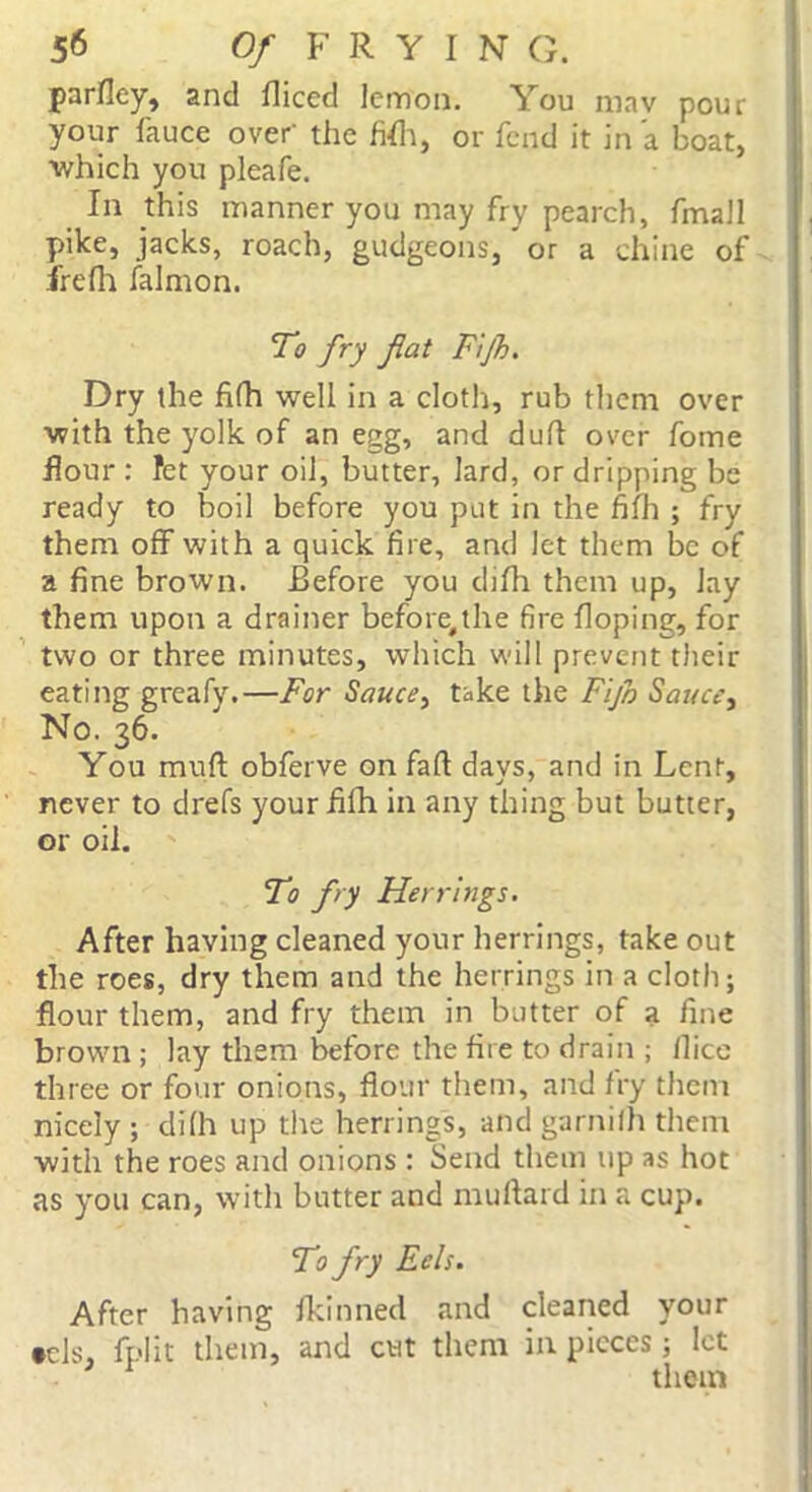 parfley, and fliced lemon. You may pour your fauce over' the fifh, or fend it in a boat, which you pleafe. In this manner you may fry pearch, fmall pike, jacks, roach, gudgeons, or a chine of irefh falmon. To fry fat Fijh. Dry the fifh well in a cloth, rub them over with the yolk of an egg, and dull over fome flour : fet your oil, butter, lard, or dripping be ready to boil before you put in the fifh ; fry them off with a quick fire, and let them be of a fine brown. Before you difh them up, lay them upon a drainer before,the fire Hoping, for two or three minutes, which will prevent their eating greafy.—For Sauce, take the Fijh Sauce, No. 36. You mud obferve on fall days, and in Lent, never to drefs your fifh in any thing but butter, or oil. To fry Herrings. After having cleaned your herrings, take out the roes, dry them and the herrings in a cloth; flour them, and fry them in butter of a fine brown ; lay them before the fire to drain ; llice three or four onions, flour them, and fry them nicely ; difh up the herrings, and garnilh them with the roes and onions : Send them up as hot as you can, with butter and muftard in a cup. To fry Eels. After having fkinned and cleaned your tels, fplit them, and cut them in pieces ; let them