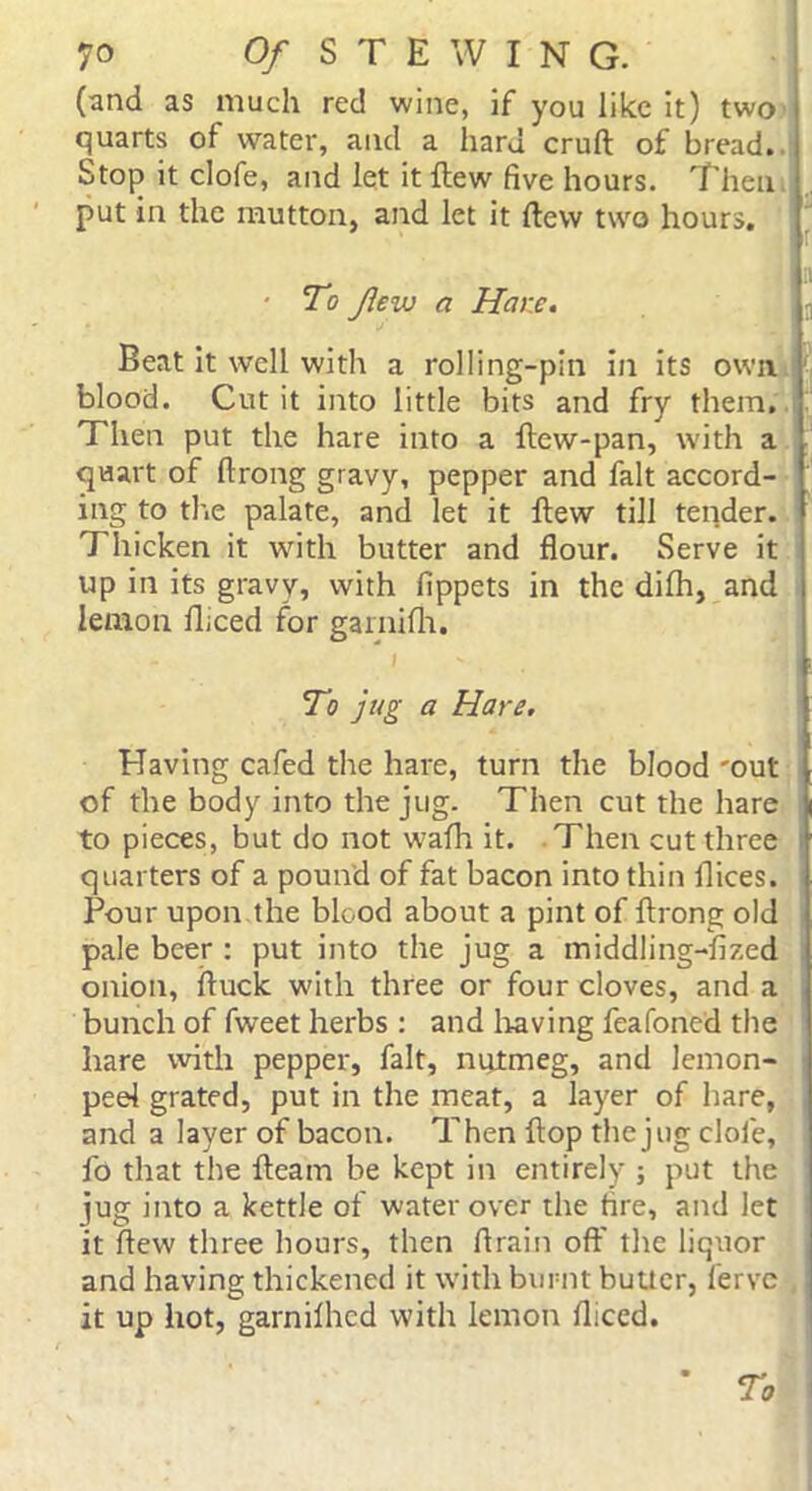 (and as much red wine, if you like it) two quarts of water, and a hard cruft of bread. Stop it clofe, and let it ftew five hours. Then put in the mutton, and let it ftew two hours. ' To few a Hare. Beat it well with a rolling-pin in its own blood. Cut it into little bits and fry them. Then put the hare into a ftew-pan, with a quart of ftrong gravy, pepper and fait accord- ing to the palate, and let it ftew till tender. Thicken it with butter and flour. Serve it up in its gravy, with fippets in the dilh, and lemon lliced for garnifh. To jug a Hare. Having cafed the hare, turn the blood 'out of the body into the jug. Then cut the hare to pieces, but do not wadi it. Then cut three quarters of a pound of fat bacon into thin dices. Pour upon the blood about a pint of ftrong old pale beer : put into the jug a middling-fized onion, ftuck with three or four cloves, and a bunch of fweet herbs : and having feafoned the hare with pepper, fait, nutmeg, and lemon- peel grated, put in the meat, a layer of hare, and a layer of bacon. Then flop the jug clofe, fo that the fteam be kept in entirely ; put the jug into a kettle of water over the fire, and let it ftew three hours, then drain off the liquor and having thickened it with burnt butter, fervc it up hot, garnilhed with lemon diced. * To