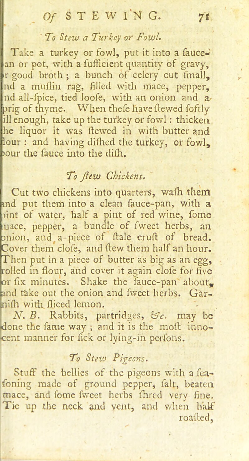 To Stew a Turkey or Fowl. Take a turkey or fowl, put it into a fauce- an or pot, with a fufficient quantity of gravy, r good broth \ a bunch of celery cut final!, ad a muflia rag, filled with mace, pepper, nd ali-fpice, tied loofe, with an onion and a- jrig of thyme. When thefe have ftewed foftly ill enough, take up the turkey or fowl: thicken he liquor it was ftewed in with butter and lour : and having difhed the turkey, or fowl, )our the fauce into the difh. To flew Chickens. Cut two chickens into quarters, wafli them md put them into a clean fauce-pan, with a sint of water, half a pint of red wine, fome uace, pepper, a bundle of fweet herbs, an anion, and a piece of ftale cruft of bread. Cover them clofe, and flew them half an hour. Then put in a piece of butter as big as an egg, rolled in flour, and cover it again clofe for five or fix minutes. Shake the lauce-pan about, and take out the onion and fweet herbs. Gar- nifh with fliced lemon. N. B. Rabbits, partridges, &c. may be done the fame way ; and it is the moll inno- cent manner for fick or lying-in perfons. To Steve Pi?eons. o Stuff the bellies of the pigeons with a fea- foning made of ground pepper, fait, beaten mace, and fome fweet herbs fhred verv fine. Tie up the neck and v-ent, and when half roafted,