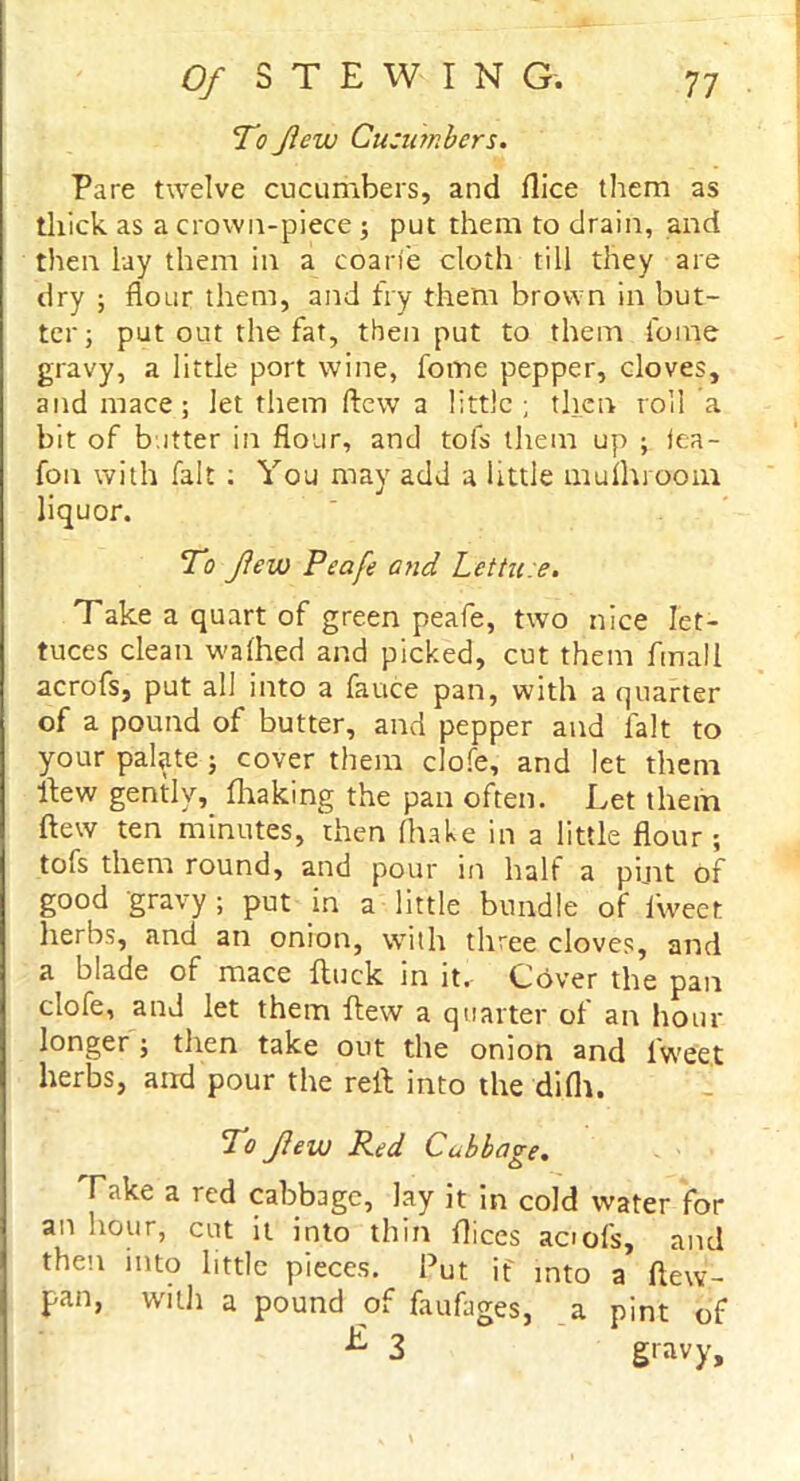 To Jlevu Cucumbers. Pare twelve cucumbers, and flice them as thick as a crown-piece ; put them to drain, and then lay them in a coarte cloth till they are dry ; flour them, and fry them brown in but- ter; put out the fat, then put to them fome gravy, a little port wine, fome pepper, cloves, and mace; let them flew a little; then roll a bit of b itter in flour, and tofs them up ; iea- fon with fait : You may add a little muihrooin liquor. To few Peafe and Lettuce. Take a quart of green peafe, two nice let- tuces clean walhed and picked, cut them fmall acrofs, put all into a fauce pan, with a quarter of a pound of butter, and pepper and fait to your palate ; cover them clofe, and let them Hew gently, fhaking the pan often. Let them flew ten minutes, then (hake in a little flour; tofs them round, and pour in half a pint of good gravy; put in a little bundle of llveet herbs, and an onion, with three cloves, and a blade of mace {luck in it, Cbver the pan clofe, and let them flew a quarter of an hour longer ; then take out the onion and iweet herbs, and pour the reft into the di(h. To few Red Cabbage. Take a red cabbage, lay it in cold water for an hour, cut it into thin flices acrofs, and then into little pieces. Put if into a ftew- pan, with a pound of faufages, a pint of 3 gravy.