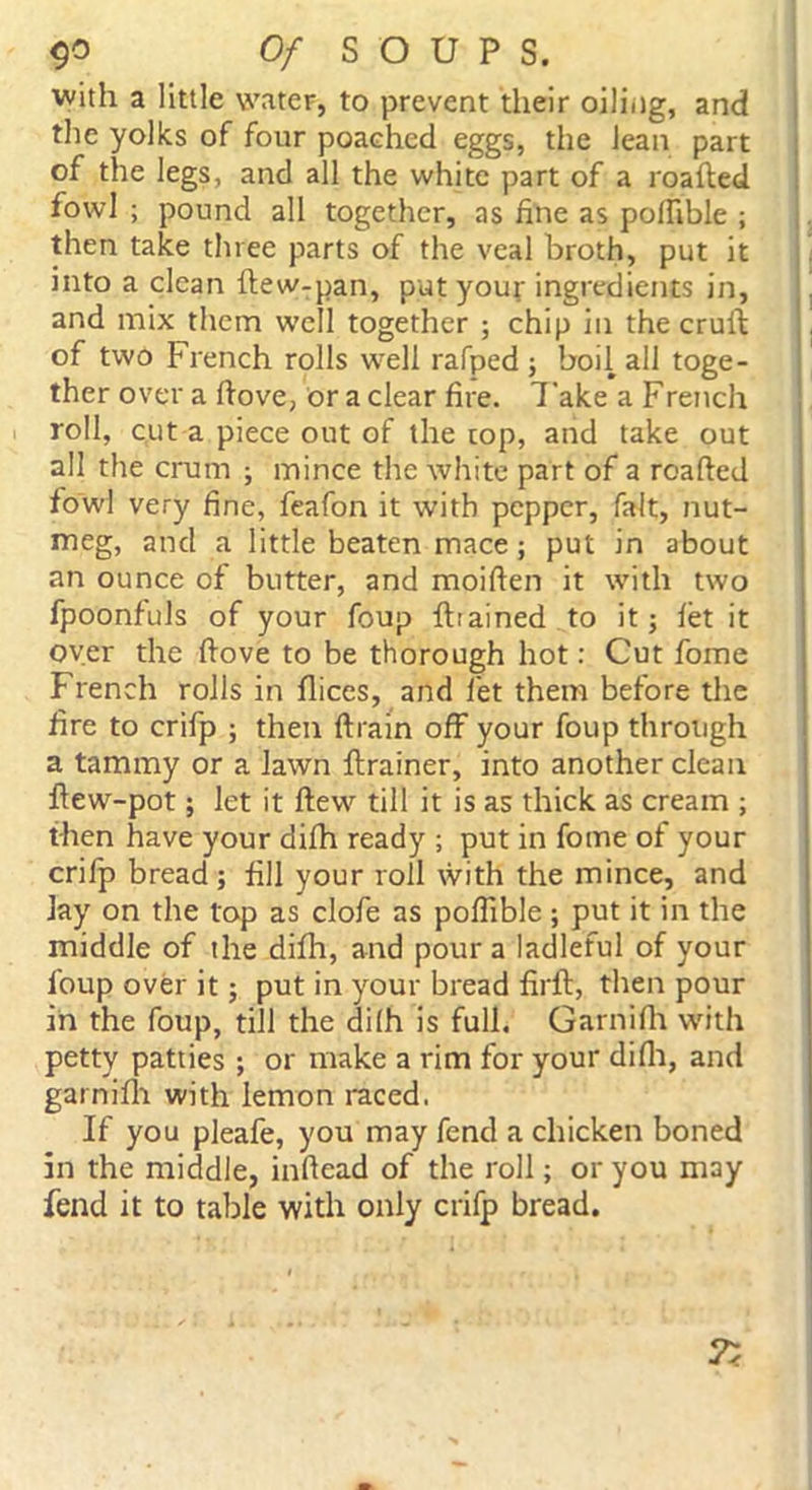 with a little water, to prevent their oiling, and the yolks of four poached eggs, the lean part of the legs, and all the white part of a roafted fowl ; pound all together, as fine as pofttble ; then take three parts of the veal broth, put it into a clean ftew-pan, put your ingredients in, and mix them well together ; chip in the cruft of two French rolls well rafped ; boil all toge- ther over a ftove, or a clear fire. Take a French roll, cut a piece out of the top, and take out all the crum ; mince the white part of a roafted fowl very fine, feafon it with pepper, fait, nut- meg, and a little beaten mace; put in about an ounce of butter, and moiften it with two fpoonfuls of your foup fttained to it; let it over the ftove to be thorough hot: Cut fome French rolls in flices, and let them before the fire to crifp ; then ftrain off your foup through a tammy or a lawn ftrainer, into another clean ftew-pot; let it flew till it is as thick as cream ; then have your difh ready ; put in fome of your crifp bread ; fill your roll with the mince, and lay on the top as clofe as poflible ; put it in the middle of the difh, and pour a ladleful of your foup over it; put in your bread firft, then pour in the foup, till the difh is full. Garnifh with petty patties ; or make a rim for your difh, and garnifh with lemon raced. If you pleafe, you may fend a chicken boned in the middle, inftead of the roll; or you may fend it to table with only crifp bread.