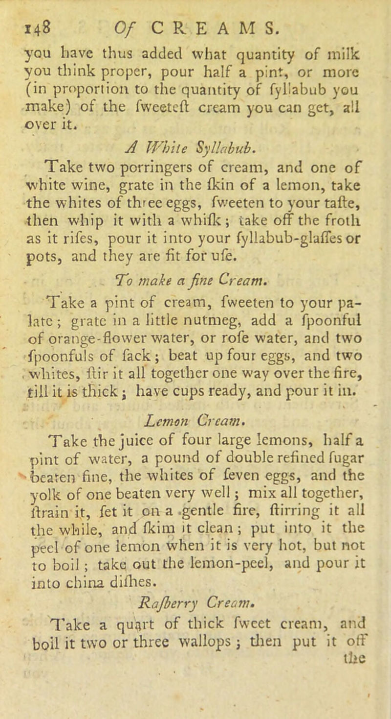 you have thus added what quantity of milk you think proper, pour half a pint, or more (in proportion to the quantity of fyllabub you make) of the fweeteft cream you can get, all over it. A White Syllabub. Take two porringers of cream, and one of white wine, grate in the (kin of a lemon, take the whites of three eggs, fweeten to your tafte, then whip it with a whilk ; take off the froth as it rifes, pour it into your fyllabub-glaffesor pots, and they are fit for ufe. To make a fine Cream. Take a pint of cream, fweeten to your pa- late ; grate in a little nutmeg, add a fpoonful of orange-flower water, or rofe water, and two fpoonfuls of fack; beat up four eggs, and two whites, ftir it all together one way over the fire, till it is thick; have cups ready, and pour it in. Lemon Cream. Take the juice of four large lemons, half a pint of water, a pound of double refined fugar 'beaten fine, the whites of feven eggs, and the yolk of one beaten very well; mix all together, ffrain it, fet it on a .gentle fire, ftirring it all the while, and (kim it clean; put into it the peel of one lemon when it is very hot, but not to boil ; take out the lemon-peel, and pour it into china dilhes. Rafberry Cream. Take a quart of thick fvvcet cream, and bod it two or three wallops; then put it off the