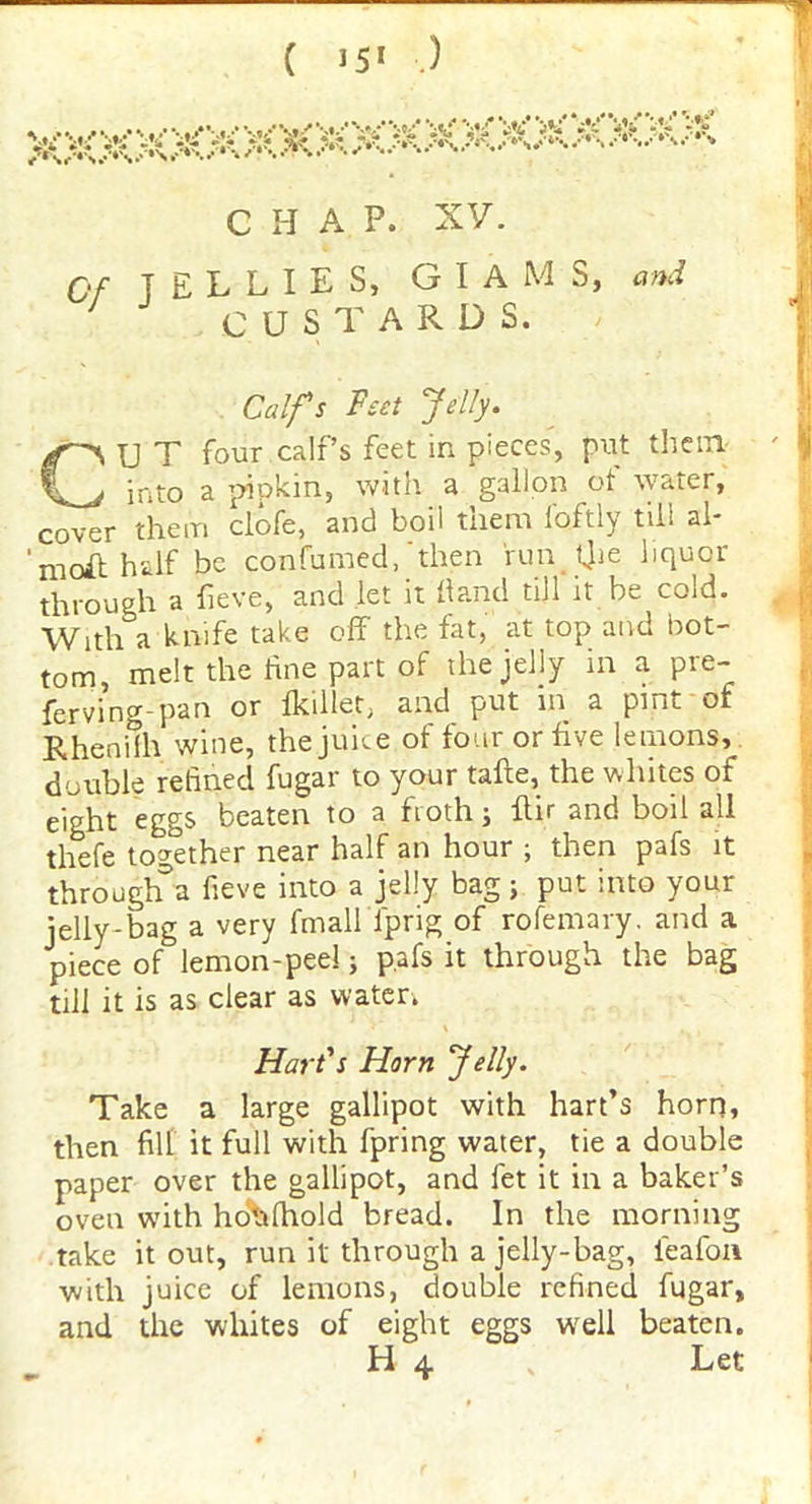 ( J5* .) CHAP. XV. Of TELLIES, G I a M S, and ' CUSTARDS. Calfs Feet Jelly. CU T four calf’s feet in pieces, put them into a pipkin, with a gallon of water, cover them clofe, and boil them i'oftly till al* moil half be confirmed, then runtjie liquor through a fieve, and let it Hand till it he cold. With a knife take off the fat, at top and bot- tom, melt the line part of the jelly in a pre- fervi’ng-pan or fkiller, and put in a pint of Rhenilh wine, the juice ol four or five lemons, double refined fugar to your tafte, the whites of eight eggs beaten to a froth; ftir and boil all thefe together near half an hour ; then pafs it through^a fieve into a jelly bag; put into your jelly-bag a very fmall{prig of rofemary. and a piece of lemon-peel; pafs it through the bag till it is as clear as water. Hart's Horn Jelly. Take a large gallipot with hart’s horn, then fill it full with fpring water, tie a double paper over the gallipot, and let it in a baker’s oven with hotilhold bread. In the morning take it out, run it through a jelly-bag, ieafon with juice of lemons, double refined fugar, and the whites of eight eggs well beaten.