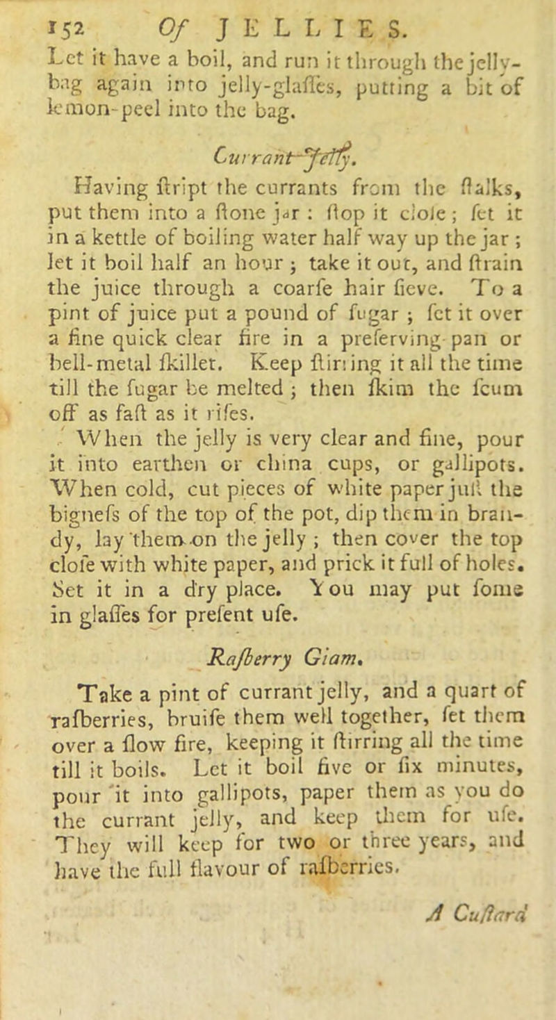 Let it have a boil, and run it through the jell v— bag again into jelly-glafies, putting a bit of lemon-peel into the bag. Currant-fifty. Having ftript the currants from the flalks, put them into a hone j^r : Hop it dole; fet it in a kettle of boiling water half way up the jar ; let it boil half an hour ; take it out, and ftrain the juice through a coarfe hair fieve. To a pint of juice put a pound of fugar ; fet it over a fine quick clear fire in a preferving pan or hell-metal fkillet. Keep flir: ing it all the time till the fugar be melted ; then fkim the feum oft' as fall as it rifes. When the jelly is very clear and fine, pour it into earthen or china cups, or gallipots. When cold, cut pieces of white paper jull the bignefs of the top of the pot, dip them in bran- dy, lay them on the jelly ; then cover the top dole with white paper, and prick it full of holes. Set it in a dry place. \ ou may put fonts in glafles for prefent ufe. Rafberry Glam. Take a pint of currant jelly, and a quart of ra(berries, bruife them well together, fet them over a flow fire, keeping it ftirring all the time till it boils. Let it boil five or fix minutes, pour it into gallipots, paper them as you do the currant jelly, and keep them for ufe. They will keep for two or three years, and have the full flavour of ralbernes. A Cuflard