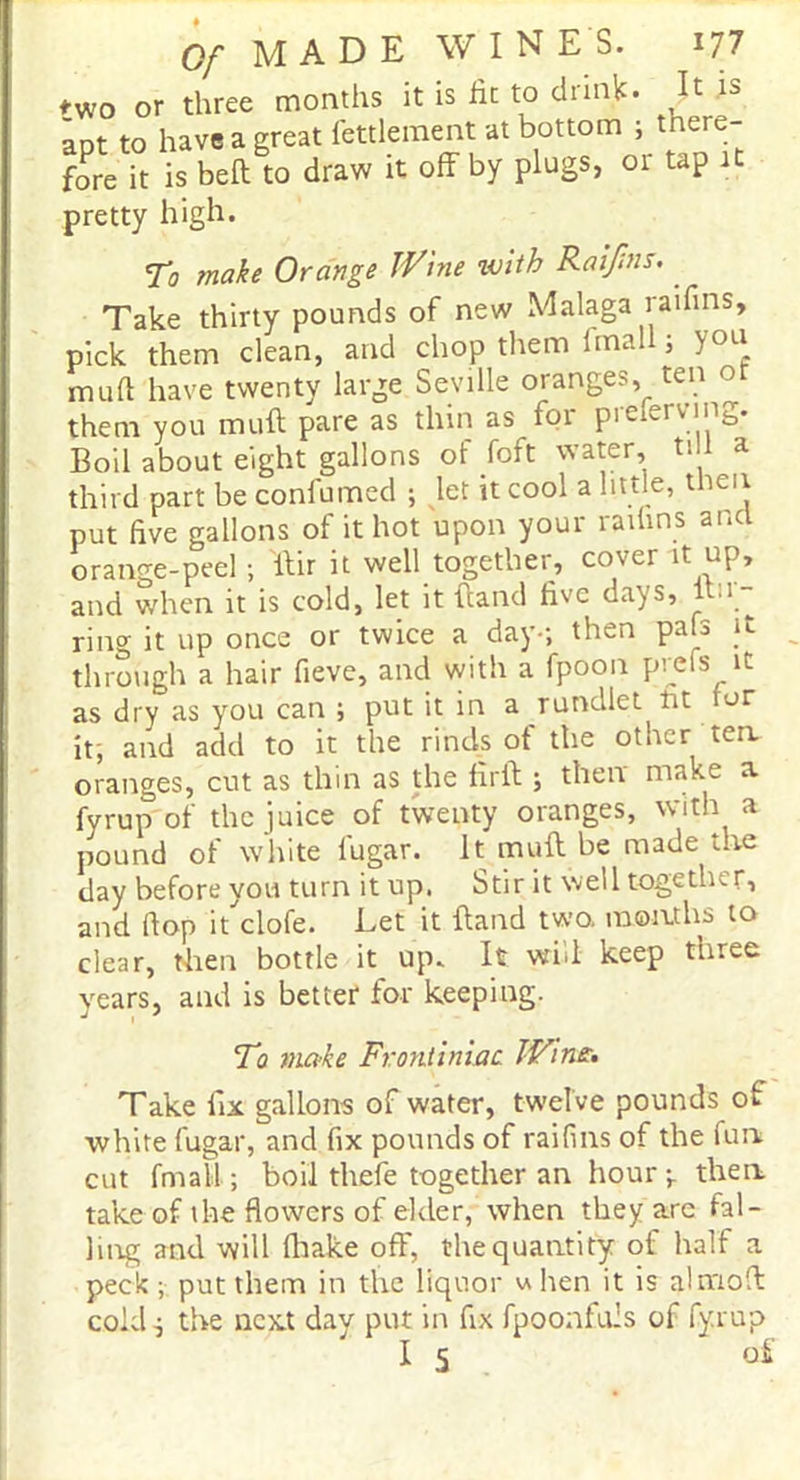 two or three months it is he to drink. It is aDt to have a great fettlement at bottom ; there- fore it is bed to draw it off by plugs, or tap 1 pretty high. To make Orange Wine with Raijins. Take thirty pounds of new Malaga raifins, pick them clean, and chop them fmall; you mud have twenty large Seville oranges, ten o them you muff pare as thin as for preferving. Boil about eight gallons of foft water, til a third part be confumed ; let it cool a little, then put five gallons of it hot upon your raifins and orange-peel; ffir it well together, cover it up, and when it is cold, let it hand five days, itn- ring it up once or twice a day-; then pafs ft through a hair fieve, and with a fpoon profs it as dry as you can ; put it in a rundlet tit for it, and add to it the rinds of the other tea oranges, cut as thin as the firft ; then make a fyrup of the juice of twenty oranges, with a pound of white fugar. It muff be made the day before you turn it up. Stir it well together, and flop it clofe. Let it {land two. months to clear, then bottle it up. It will keep three years, and is better for keeping. To make Frontiniac Win£. Take fix gallons of water, twelve pounds of •white fugar, and fix pounds of raifins of the fun cut fmall ; boil thefe together an hour-, then take of ihe flowers of elder, when they are fal- ling and will (hake ofF, the quantity of half a peck ; put them in the liquor u hen it is almofi: cold; the next day put in fix fpoonfuls of fyrup