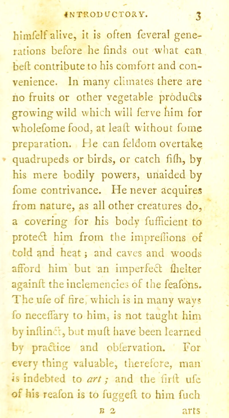 himfelf alive, it is often feveral gene- rations before he finds out what can belt contribute to his comfort and con- venience. In many climates there are no fruits or other vegetable products growing wild which will ferve him for wholefome food, at lead without foine preparation. He can feldom overtake * quadrupeds or birds, or catch fifh, by his mere bodily powers, unaided by fome contrivance. He never acquires from nature, as all other creatures do, a covering for his body fufficient to protect him from the imprellions of Cold and heat; and caves and woods afford him but an imperfect fhelter againft the inclemencies of the feafons. The ufe of fire, which is in many ways fo neceffary to him; is not taught him by inftinct, but muff have been learned by practice and observation. For every thing valuable, therefore, man is indebted to art; and the fir it ufe of his reafon is to fuggeft to him fuch arts n 2