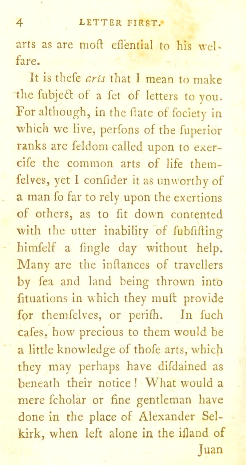 arts as are moft eflential to his wel- fare. It is thefe arts that I mean to make the fubjeft of a fct of letters to you. For although, in the ftate of fociety in which we live, perfons of the fuperior ranks are feldom called upon to exer- cife the common arts of life them- felves, yet I confider it as unworthy of a man fo far to rely upon the exertions of others, as to fit down conrented with the utter inability of fubfifting himfelf a fingle day without help. Many are the inlfances of travellers by fea and land being thrown into fituations in which they mult provide for themfelves, or perilh. In fuch cafes, how precious to them would be a little knowledge of thofe arts, which they may perhaps have difdained as beneath their notice ! What would a mere fcholar or fine gentleman have done in the place of Alexander Sel- kirk, when left alone in the ifland of Juan
