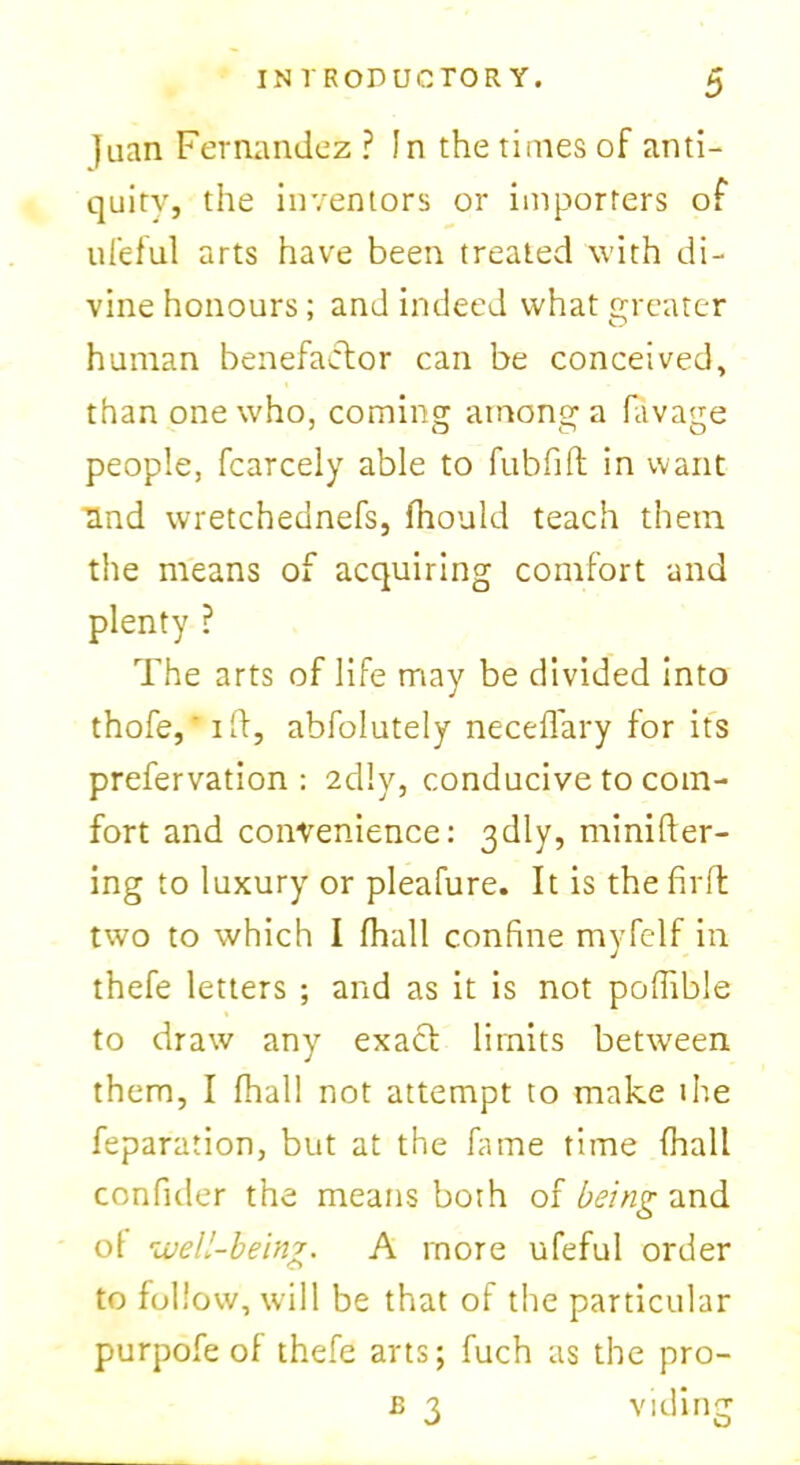 ]uan Fernandez ? In the times of anti- quity, the inventors or importers of ufeful arts have been treated with di- vine honours; and indeed what greater human benefactor can be conceived, than one who, cominsr amon^a favatre 1 o o o people, fcarcely able to fubfift in want Und wretchednefs, fhould teach them the means of acquiring comfort and plenty ? The arts of life may be divided into thofe, i ft, abfolutely neceflary for its prefervation : 2dlv, conducive to com- fort and convenience: 3dly, minifler- ing to luxury or pleafure. It is the fir ft two to which I fhall confine myfelf in thefe letters ; and as it is not poffible to draw any exact limits between them, I fhall not attempt to make ihe feparation, but at the kune time fhall confider the means both of being and ol •well-being. A more ufeful order to follow, will be that of the particular purpofe of thefe arts; fuch as the pro- £ 3 viding