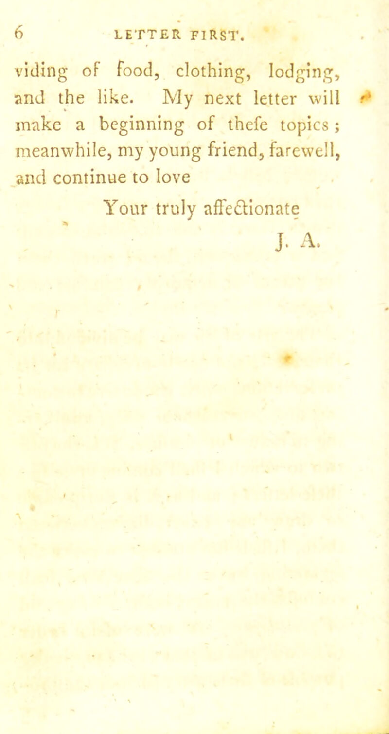 viding oF food, clothing, lodging, and the like. My next letter will make a beginning of thefe topics; meanwhile, my young friend, farewell, and continue to love Your truly afTe&ionate J. A. P *v