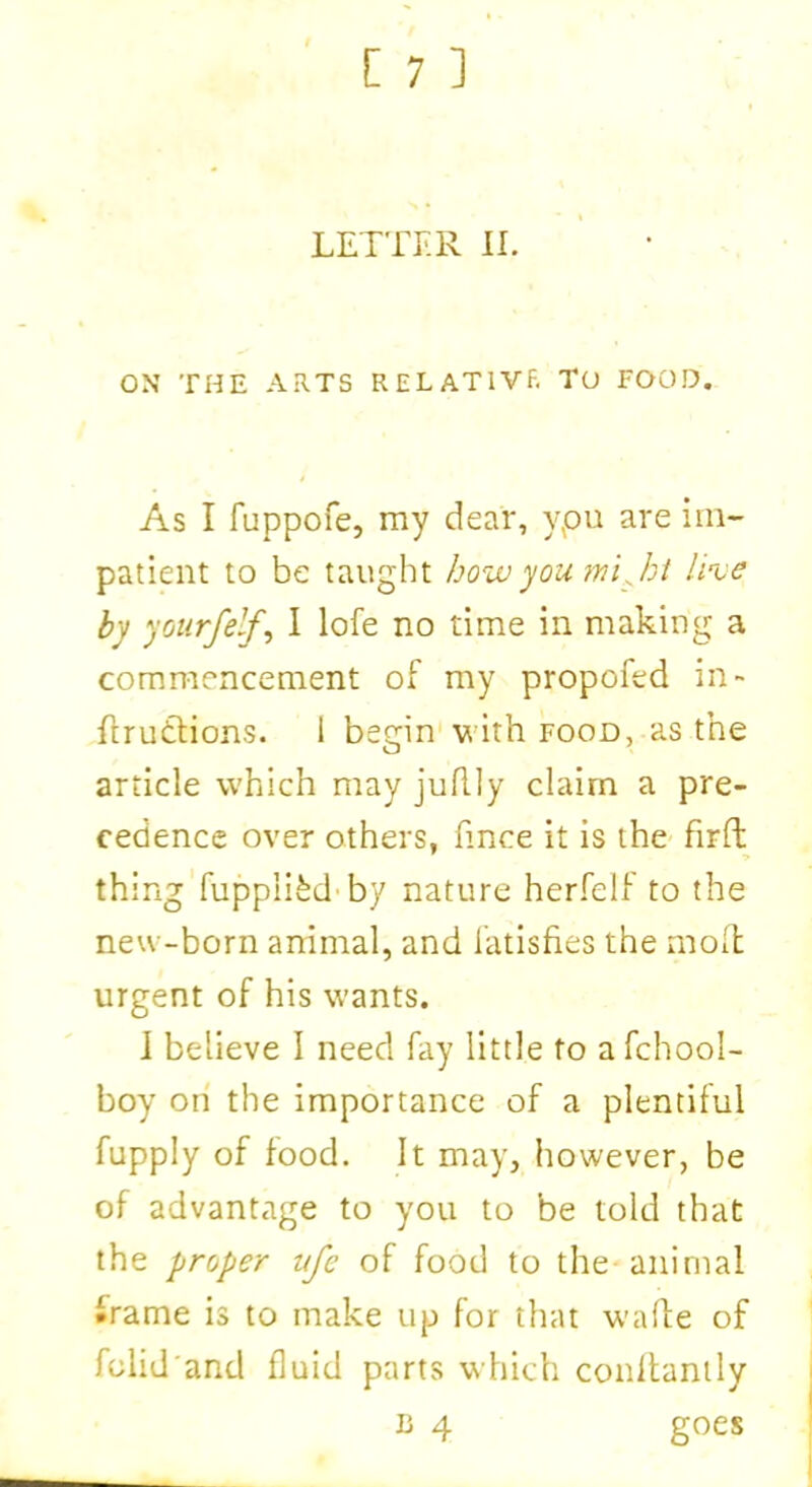 OX THE ARTS RELATIVE TO FOOD. As I fuppofe, my dear, ypu are im- patient to be taught how you mi ft live by yourfelf, I lofe no time in making a commencement of my propofed in- ftrutfions. I begin with food, as the article which may juflly claim a pre- cedence over others, fince it is the fir ft thing fuppli&d by nature herfelf to the new-born animal, and fatisfies the molt urgent of his wants. I believe I need fay little to a fchool- boy on the importance of a plentiful fupply of food. It may, however, be of advantage to you to be told that the proper ufe of food to the animal frame is to make up for that wafte of folid'and fluid parts which conllantly b 4 goes