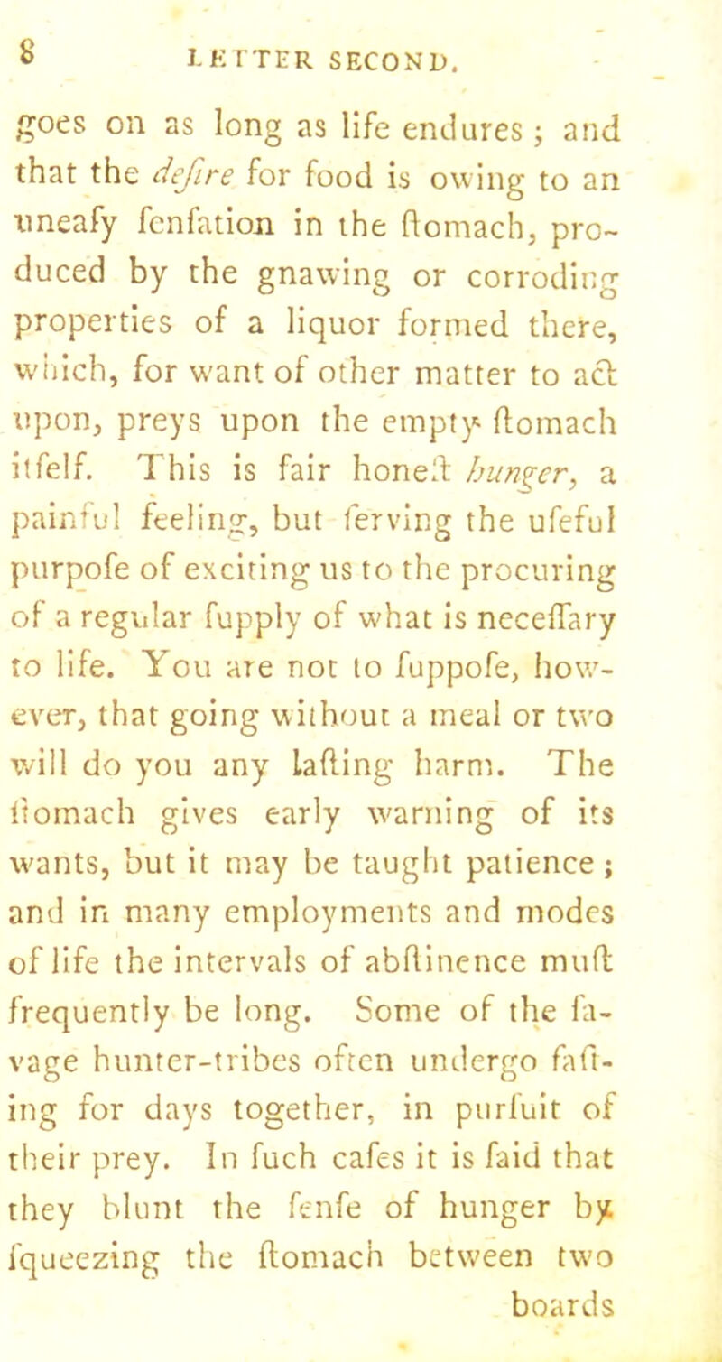IK ITER SECOND. goes on as long as life endures; and that the defire for food is owing to an nneafy fcnfation in the ftomach, pro- duced by the gnawing or corroding properties of a liquor formed there, which, for want of other matter to act upon, preys upon the empty1 ftomach itfelf. This is fair honeft hunger, a painful feeling, but ferving the ufeful purpofe of exciting us to the procuring of a regvdar fupply of what is ncceftary to life. You are not to fuppofe, how- ever, that going without a meal or two will do you any Lading harm. The ftomach gives early warning of its wants, but it may be taught patience ; and in many employments and modes of life the intervals of abftinence mull frequently be long. Some of the la- vage hunter-tribes often undergo raft- ing for days together, in purfuit of their prey. In fuch cafes it is faid that they blunt the fenfe of hunger by fqueeztng the ftomach between two boards