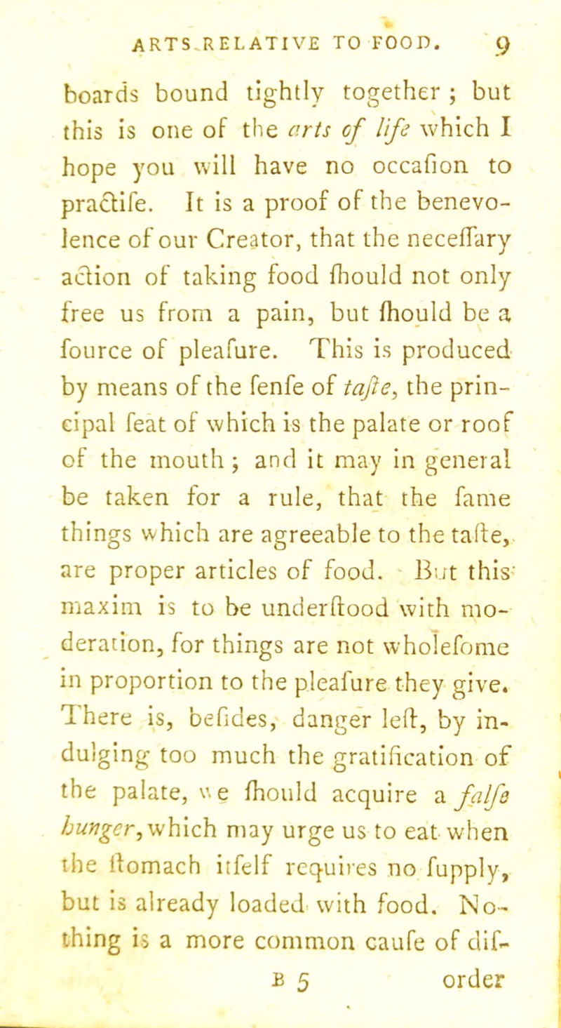 hoards bound tightly together ; but this is one of the arts of life which I hope you will have no occafion to practife. It is a proof of the benevo- lence of our Creator, that the neceffary aclion of taking food fhould not only free us from a pain, but fhould be a fource of pleafure. This is produced by means of the fenfe of tajie, the prin- cipal feat of which is the palate or roof of the mouth ; and it may in general be taken for a rule, that the fame things which are agreeable to the tafte, are proper articles of food. But this maxim is to be underflood with mo- deration, for things are not wholefome in proportion to the pleafure they give. rI here is, befides, danger left, by in- dulging too much the gratification of the palate, u e fhould acquire a falfo hunger,vjhich may urge us to eat when the ftomach itfelf requires no fupply, but is already loaded with food. No- thing is a more common caufe of difi- b 5 order