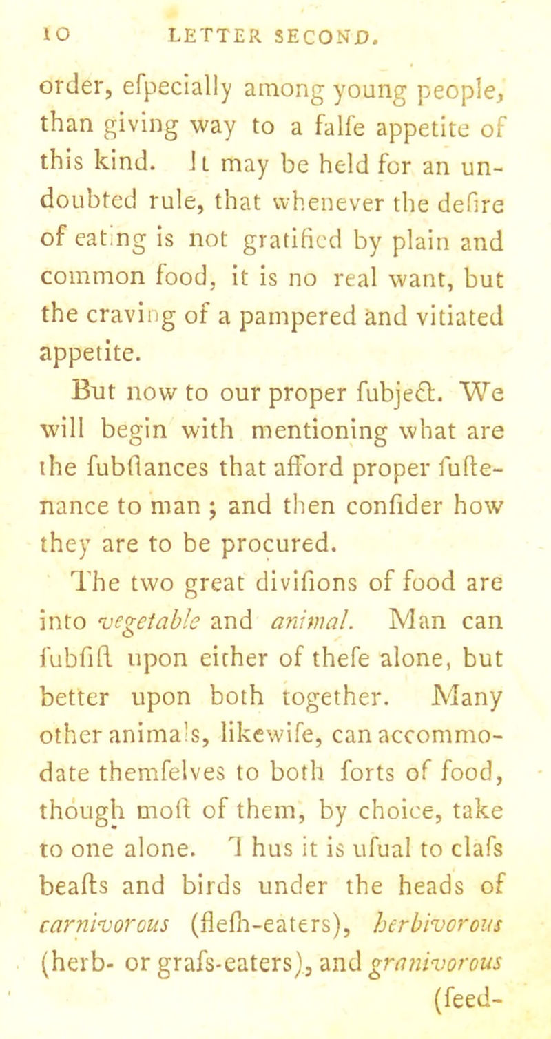 order, efpecially among young people, than giving way to a falfe appetite of this kind. It may be held for an un- doubted rule, that whenever the defire of eating is not gratified by plain and common food, it is no real want, but the craving of a pampered and vitiated appetite. But now to our proper fubjeft. We will begin with mentioning what are the fubtlances that afford proper lufte- nance to man ; and then confider how they are to be procured. The two great divifions of food are into vegetable and animal. Man can fubfifl upon either of thefe alone, but better upon both together. Many other animals, likewife, can accommo- date themfelves to both forts of food, though molf of them, by choice, take to one alone. 1 hus it is ufual to clafs beads and birds under the heads of carnivorous (flefli-eaters), herbivorous (herb- or grafs-eaters), and granivorous (feed-