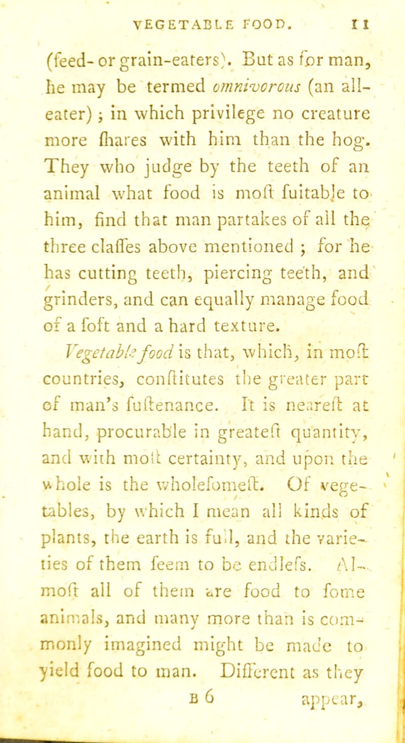 (feed- or grain-eaters). But as for man, he may be termed omnivorous (an all- eater) ; in which privilege no creature more (hares with him than the hog’. They who judge by the teeth of an animal what food is mod fuitable to him, find that man partakes of all the three clafles above mentioned ; for he has cutting teeth, piercing teeth, and grinders, and can equally manage food of a foft and a hard texture. Vegetable food is that, which, in moil countries, conftitutes the greater part of man’s fullenance. It is neared at hand, procurable in greateft quantity, and with moil certainty, and upon the uhole is the wholefomefl. Of vege- * tables, by which I mean all kinds of plants, the earth is fud, and the varie- ties of them feem to be enJlefs. A I— mofit all of them are food to fome animals, and many more than is com- monly imagined might be made to yield food to man. Different as they b 6 appear.