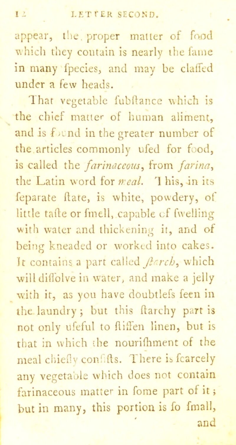 appear, the. proper matter of food which they contain is nearly the fame in many fpecies, and may be claffed under a few heads. lhar vegetable fubftance which is the chief matter of human aliment, and is f mnd in the greater number of the.articles commonly ufed for food, is called the farinaceous, from farina, the Latin word for weal. \ his, in its feparate Hate, is white, powdery, of little tafle or fmell, capable cf fwelling with water and thickening it, and of being kneaded or worked into cakes. It contains a part called Jlarch, which will cliflolve in water, and make a jelly with it, as you have doubtlefs feen in the laundry ; but this ftarchy part is not only ufeful to fliffen linen, but is that in which the nourifhment of the meal chiefly conflfts. There is fcarcely any vegetable which does not contain farinaceous matter in fome part of it> but in many, this portion is fo fmall, and