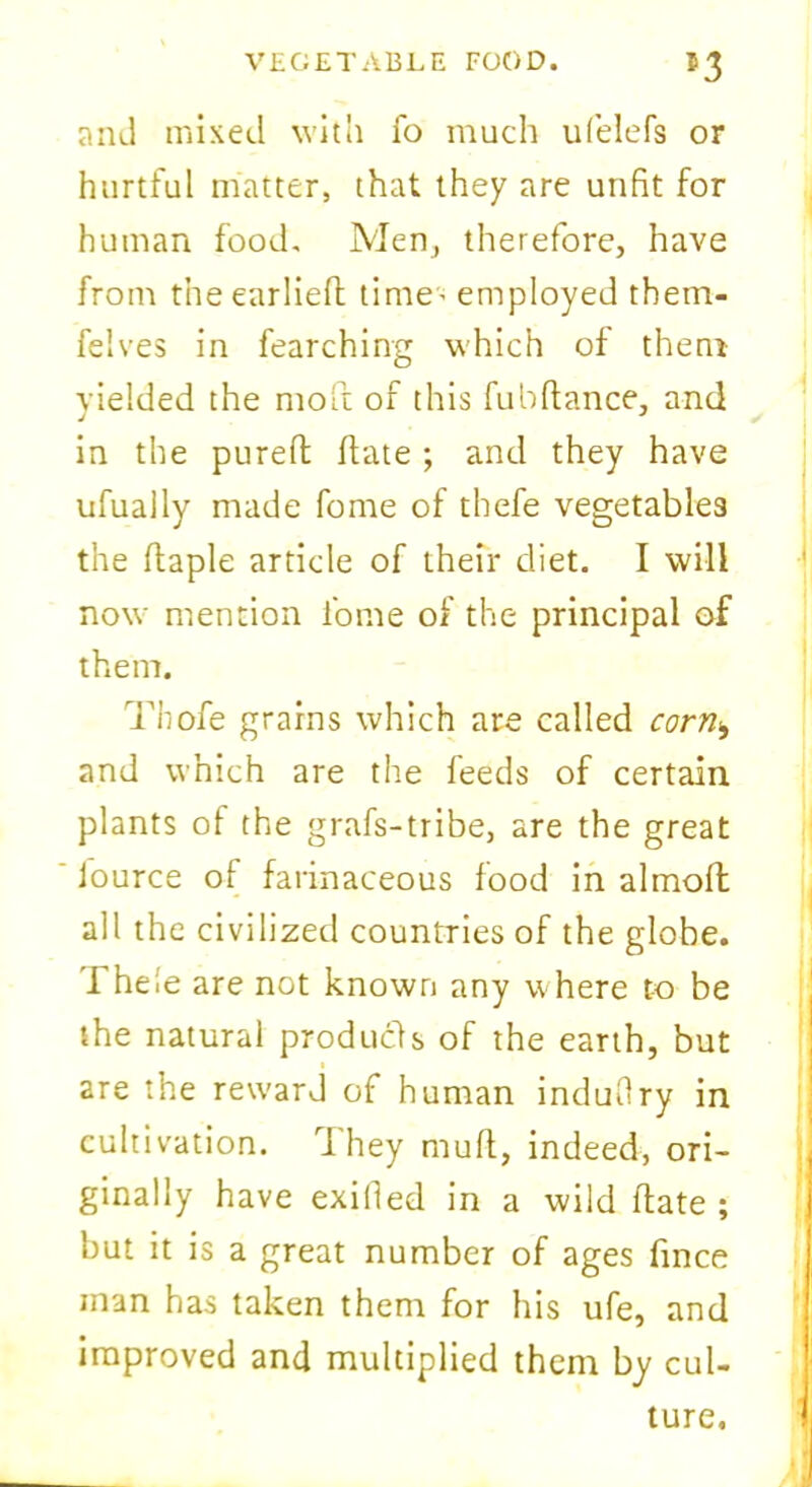 and mixed with fo much ufelefs or hurtful matter, that they are unfit for human food. Men, therefore, have from t’neearliefl time' employed them- felves in fearching which of them yielded the molt of this fubfiance, and in the pureft date ; and they have ufually made fome of thefe vegetables the flaple article of their diet. I will now mention fome of the principal of them. Thofe grains which are called corn*, and which are the feeds of certain plants of the grafs-tribe, are the great lource of farinaceous food in almoft all the civilized countries of the globe, rhele are not known any where to be the natural products of the earth, but are the reward of human induflry in cultivation. 1 hey mull, indeed, ori- ginally have exilled in a wild date ; but it is a great number of ages dnce inan has taken them for his ufe, and improved and multiplied them by cul- ture.