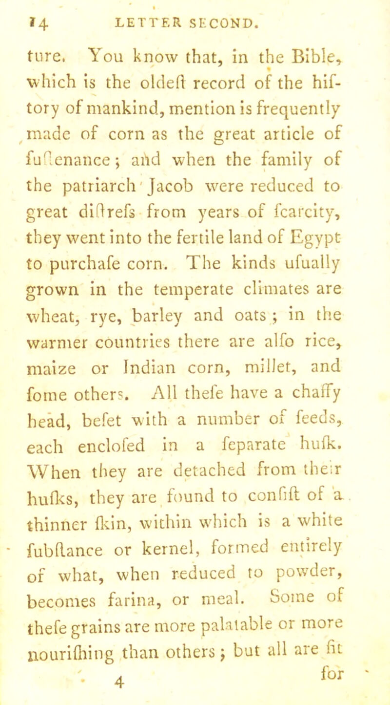 tore. You know that, in the Bible, which is the oldeh record of the hif- tory of mankind, mention is frequently made of corn as the great article of / O fuflenance ; and when the family of the patriarch Jacob were reduced to great diftrefs from years of fcarcity, they went into the fertile land of Egypt to purchafe corn. The kinds ufually grown in the temperate climates are wheat, rye, barley and oats ; in the warmer countries there are alfo rice, maize or Indian corn, millet, and fome others. All thefe have a chaffy head, befet with a number of feeds, each enclofed in a feparate hulk. When they are detached from their huffs, they are found to con fill of a thinner ffin, within which is a white - fubdance or kernel, formed entirely of what, when reduced to powder, becomes farina, or meal. Some of thefe grains are more palatable or more nouriffing than others j but all are hi