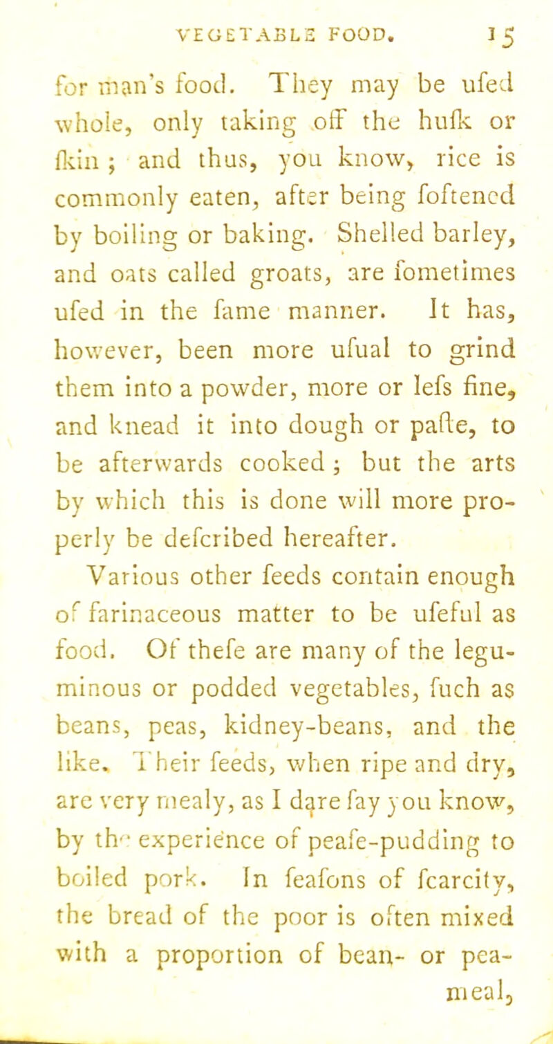 for man’s food. They may be ufed whole, only taking off the hulk or Ikin ; and thus, you know, rice is commonly eaten, after being foftenccl by boiling or baking. Shelled barley, and oats called groats, are fometimes ufed in the fame manner. Jt has, however, been more ufual to grind them into a powder, more or lefs fine, and knead it into dough or pafie, to be afterwards cooked; but the arts by which this is done will more pro- perly be deferibed hereafter. Various other feeds contain enough or farinaceous matter to be ufeful as food. Of thefe are many of the legu- minous or podded vegetables, fuch as beans, peas, kidney-beans, and the like. Their feeds, when ripe and dry, are very mealy, as I dtjre fay you know, by th'- experience of peafe-pudding to boiled pork. In feafons of fcarcity, the bread of the poor is often mixed with a proportion of bean- or pea- meal,