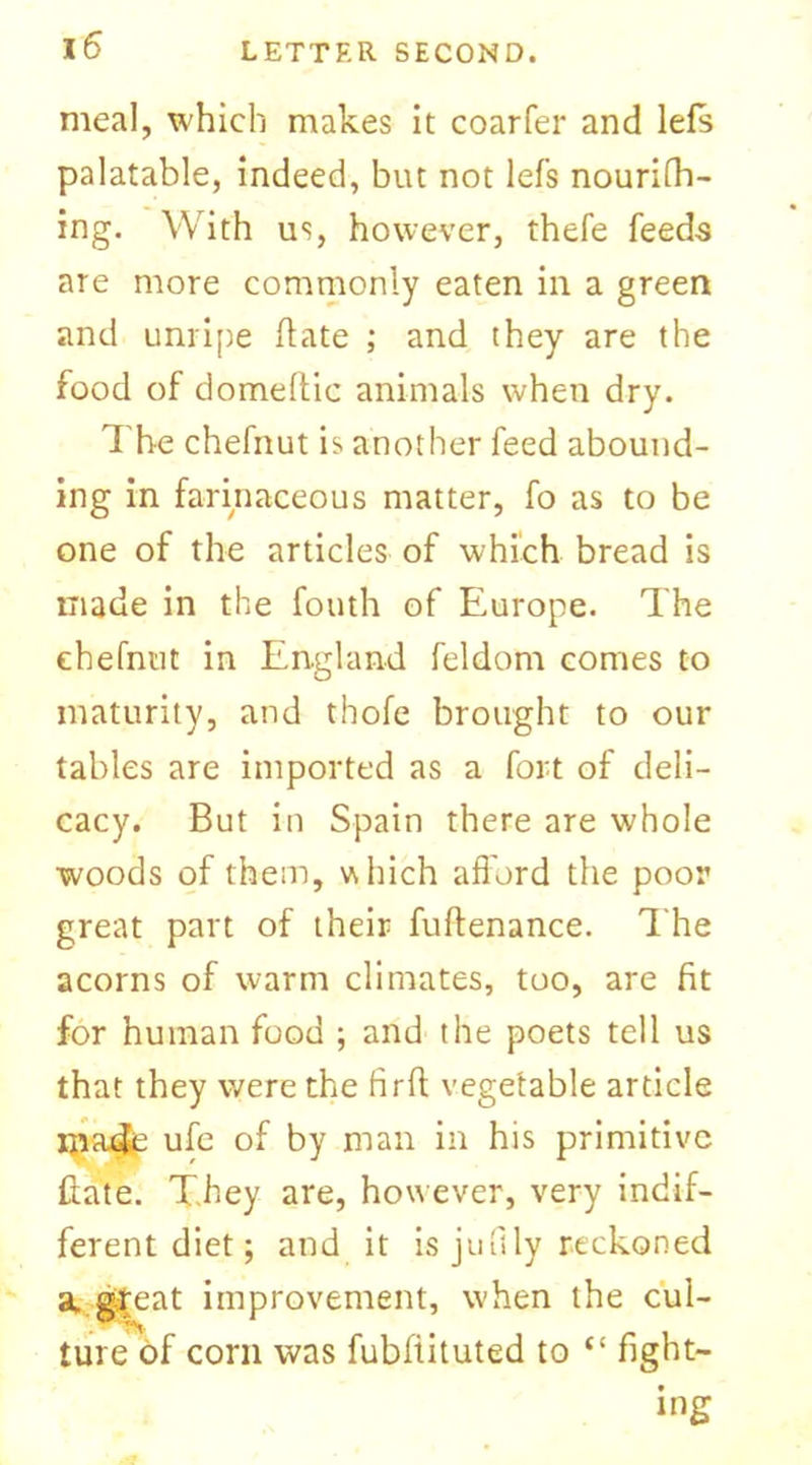 meal, which makes it coarfer and lefs palatable, indeed, but not lefs nourifh- ing. With us, however, theie feeds are more commonly eaten in a green and unripe ft ate ; and they are the food of domeftic animals when dry. The chefnut is another feed abound- ing in farinaceous matter, fo as to be one of the articles of which bread is made in the fouth of Europe. The chefnut in England feldom comes to maturity, and thofe brought to our tables are imported as a fort of deli- cacy. But in Spain there are whole woods of them, which afford the poor great part of their fuftenance. The acorns of warm climates, too, are fit for human food ; and the poets tell us that they were the firfl vegetable article jjra4e ufc of by man in his primitive ftate. They are, however, very indif- ferent diet; and it is jmlly reckoned a. gTeat improvement, when the cul- ture of corn was fubfiituted to “ fight- ing