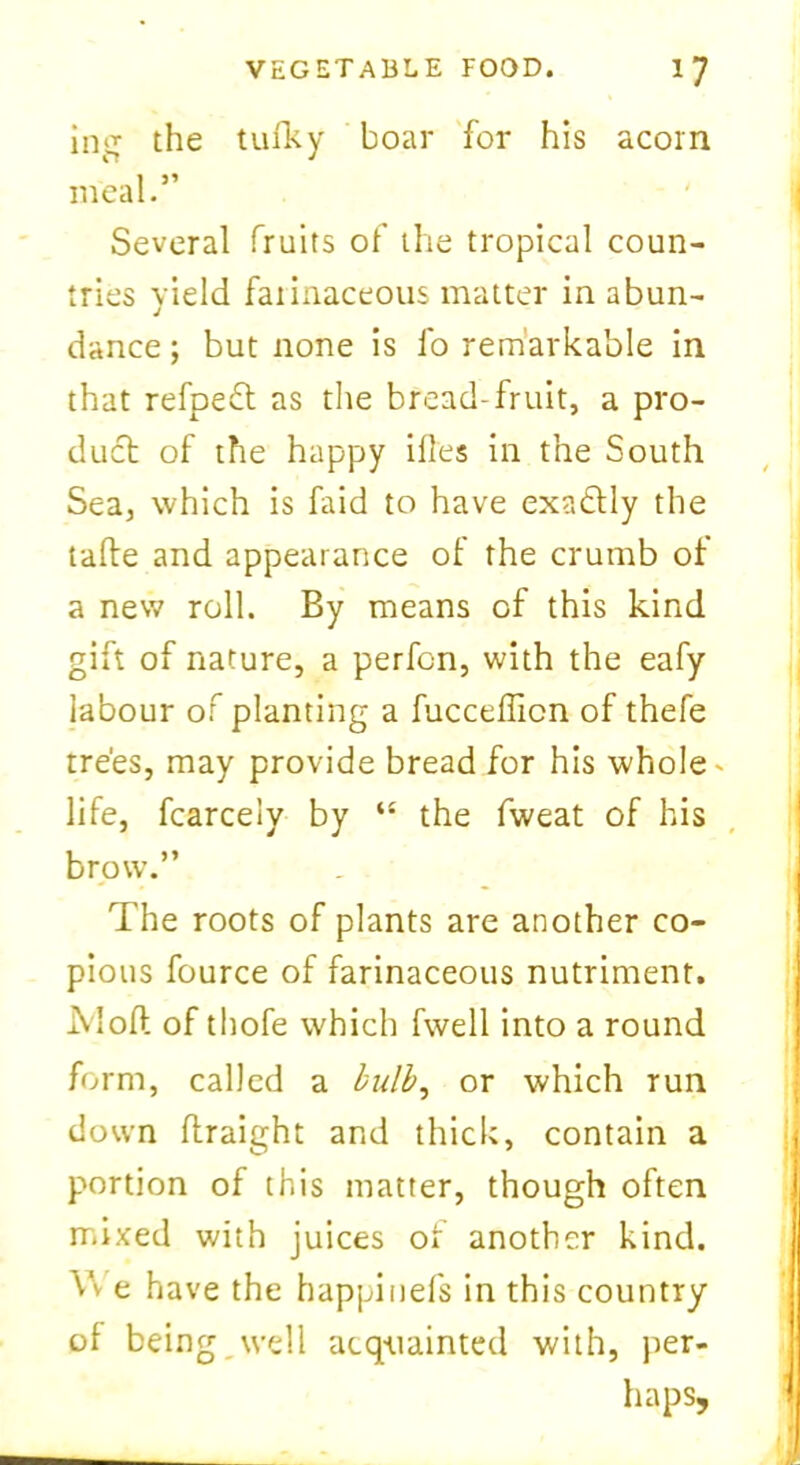 ing the tufky boar for his acorn meal.” Several fruits of the tropical coun- tries yield faiinaceous matter in abun- dance ; but none is fo remarkable in that refpeSt as the bread-fruit, a pro- duct of the happy ifles in the South Sea, which is faid to have exadtly the tafte and appearance of the crumb of a new roll. By means of this kind gift of nature, a perfcn, with the eafy labour of planting a fuccefficn of thefe trees, may provide bread for his whole - life, fcarceiy by “ the fweat of his brow.” The roots of plants are another co- pious fource of farinaceous nutriment. xVIoft of thofe which fwell into a round form, called a bulb, or which run down ftraight and thick, contain a portion of this matter, though often mixed with juices or another kind. Vv e have the happinefs in this country of being well acquainted with, per- haps.