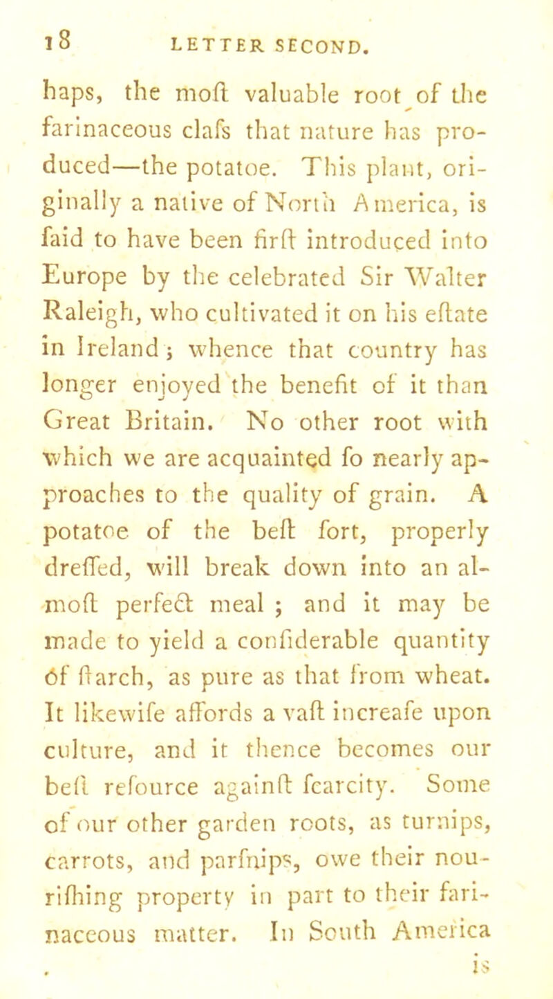 haps, the mod valuable root of the farinaceous clafs that nature has pro- duced—the potatoe. This plant, ori- ginally a native of North America, is faid to have been firft introduced into Europe by the celebrated Sir Walter Raleigh, who cultivated it on his eftate in Ireland] whence that country has longer enjoyed the benefit of it than Great Britain. No other root with which we are acquainted fo nearly ap- proaches to the quality of grain. A potatoe of the belt fort, properly drelfed, will break down into an al- mofl perfect meal ; and it may be made to yield a confiderable quantity df fiarch, as pure as that from wheat. It likewife affords a vaft iticreafe upon culture, and it thence becomes our bed refource againd fcarcity. Some of our other garden roots, as turnips, carrots, and parfnips, owe their nou- rifhing property in part to their fari- naceous matter. In South America is