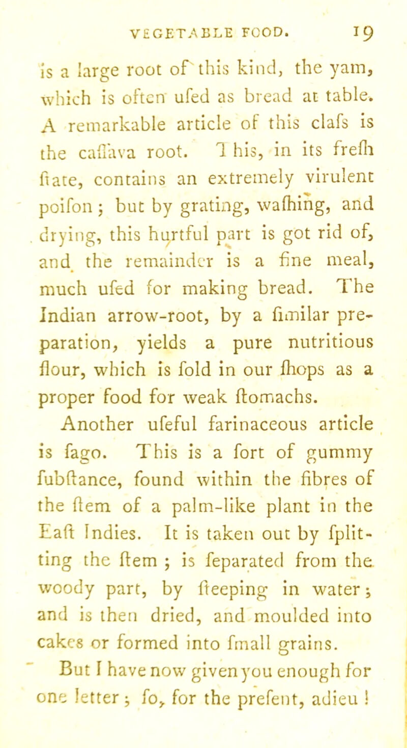 is a large root of'this kind, the yam, which is often ufed as bread at table. A remarkable article of this clafs is the cafl'ava root. 1 his, in its frefli hate, contains an extremely virulent poifon; but by grating, walking, and drying, this hurtful part is got rid of, and the remainder is a fine meal, much ufed for making bread. The Indian arrow-root, by a fnnilar pre- paration, yields a pure nutritious flour, which is fold in our drops as a proper food for weak ftomachs. Another ufeful farinaceous article is fago. This is a fort of gummy fubftance, found within the fibres of the Item of a palm-like plant in the haft Indies. It is taken out by fplit- ting the Item ; is feparated from the. woody part, by fteeping in water; and is then dried, and moulded into cakes or formed into finall grains. But I have now given you enough for one letter ; fo, for the prefent, adieu !