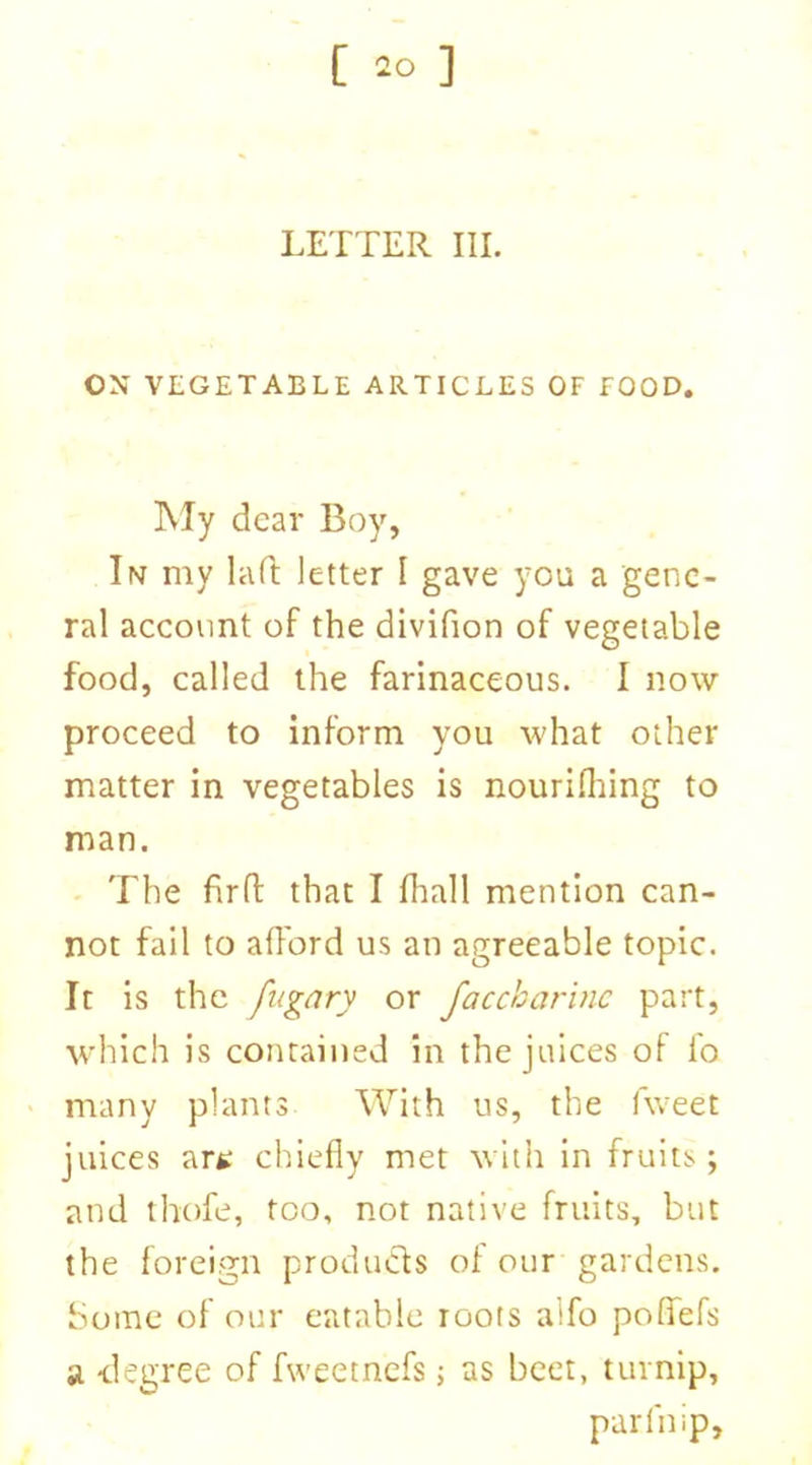 [ =0 ] LEXTER III. ON VEGETABLE ARTICLES OF FOOD. My dear Boy, In my lad letter I gave you a gene- ral account of the divifion of vegetable food, called the farinaceous. I now proceed to inform you what other matter in vegetables is nourifhing to man. The firfl: that I fhall mention can- not fail to afford us an agreeable topic. It is the fugary or faccharinc part, which is contained in the juices of fo many plants With us, the fweet juices art chiefly met with in fruits; and thofe, too, not native fruits, but the foreign products of our gardens. Some of our eatable roots alfo pofifefs a -degree of fweetnefs; as beet, turnip, parin ip.