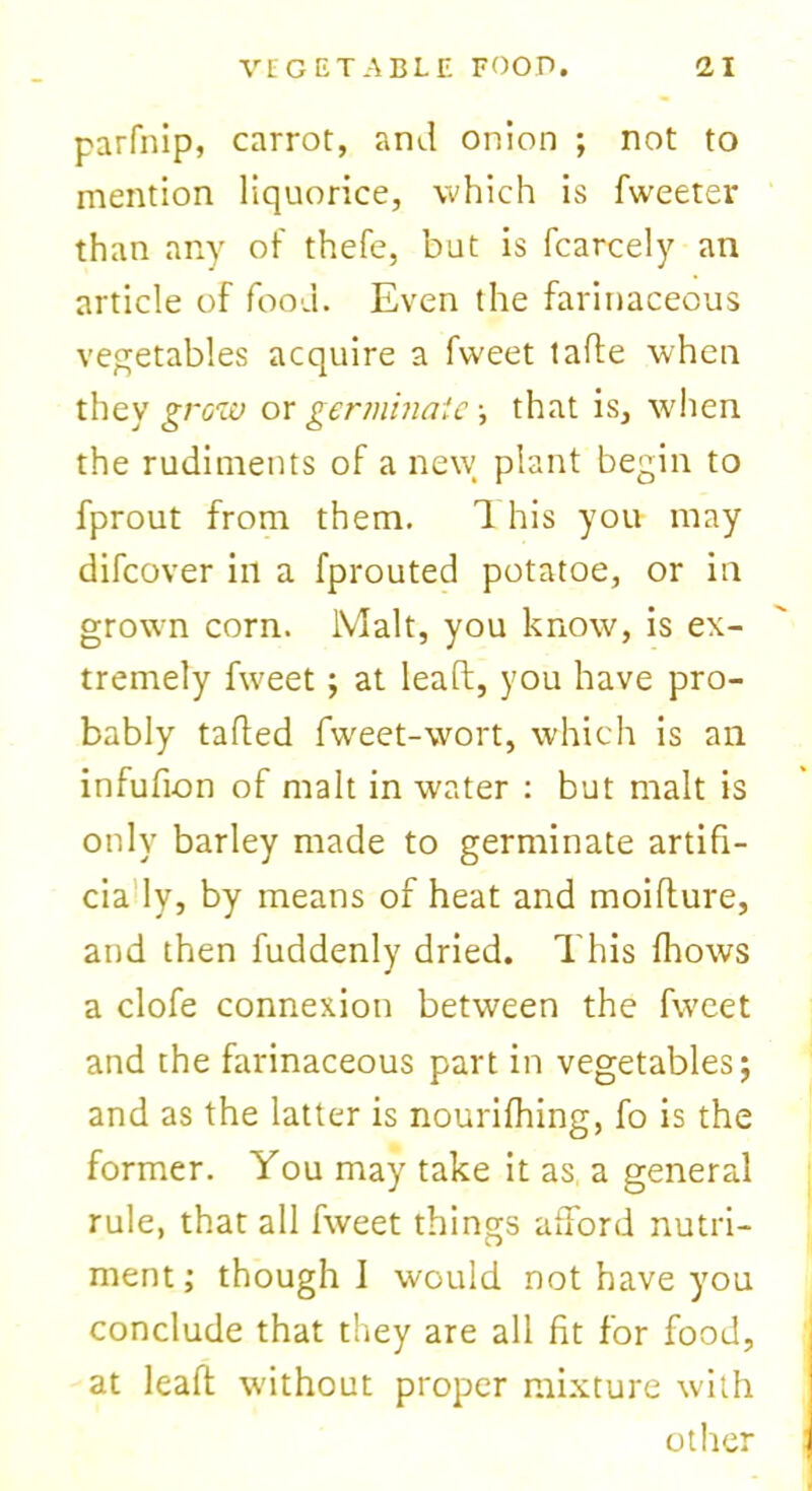 parfnip, carrot, and onion ; not to mention liquorice, which is Tweeter than any of thefe, but is fcarcely an article of food. Even the farinaceous vegetables acquire a Tweet tafte when they grow or germinate •, that is, when the rudiments of a new plant begin to fprout from them. 1 his you may difcover in a fprouted potatoe, or in grown corn. Malt, you know, is ex- tremely Tweet; at lead, you have pro- bably tailed Tweet-wort, which is an infufion of malt in water : but malt is only barley made to germinate artifi- cia ly, by means of heat and moifture, and then fuddenly dried. This fhows a clofe connexion between the Tweet and the farinaceous part in vegetables; and as the latter is nourifhing, To is the former. You may take it as a general rule, that all Tweet things afford nutri- ment ; though I would not have you conclude that they are all fit for food, at leaft wuthout proper mixture with other