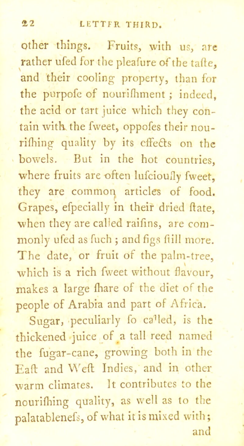 other things. Fruits, with us, are rather ufed for the pleafure of the tafte, and their cooling property, than for the purpofe of nourifhment ; indeed, the acid or tart juice which they con- tain with, the fweet, oppofes their nou- rifhing quality by its effe&s on the bowels. But in the hot countries, where fruits are often lufcioully fweet, they are common articles of food. Grapes, efpecially in their dried ftate, when they are calied raifins, are com- monly ufed as fuch ; and figs ft ill more. The date, or fruit of the palm-tree, which is a rich fweet without flavour, makes a large {hare of the diet of the people of Arabia and part of Africa. Sugar, peculiarly fo caMed, is the thickened juice of a tall reed named the fugar-cane, growing both in the Eaft and Weft Indies, and in other warm climates. It contributes to the nourifhing quality, as well as to the palatablenefs, of what it is mixed with; and