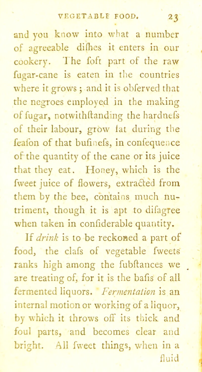 and you know into what a number of agreeable difhes it enters in our cookery. The foft part of the raw fugar-cane is eaten in the countries where it grows; and it is obferved that the negroes employed in the making of fugar, notwithftanding the hardnefs of their labour, grow lat during the feafon of that bufinefs, in confequeace of the quantity of the cane or its juice that they eat. Honey, which is the fvveet juice of flowers, extracted from them by the bee, contains much nu- triment, though it is apt to difagree when taken in considerable quantity. If drink is to be reckoned a part of food, the clafs of vegetable fweets ranks high among the fubftances we are treating of, for it is the bafis of all fermented liquors. Fermentation is an internal motion or working of a liquor, by which it throws off its thick and foul parts, and becomes clear and bright. All fweet things, when in a fluid