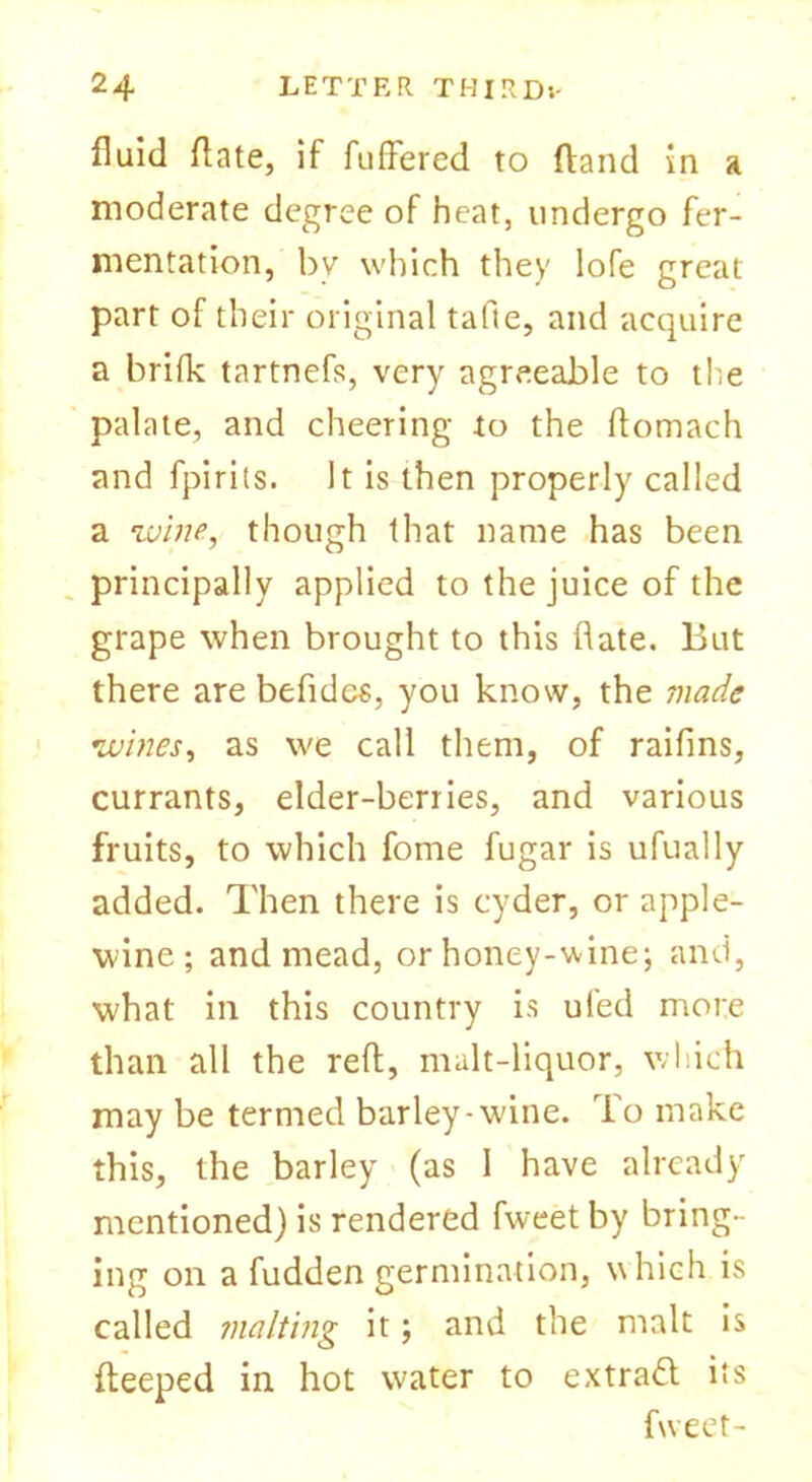 fluid date, if differed to (land in a moderate degree of heat, undergo fer- mentation, by which they lofe great part of their original tafie, and acquire a brifk tartnefs, very agreeable to the palate, and cheering to the ftomach and fpirits. It is then properly called a wine, though that name has been principally applied to the juice of the grape when brought to this date. But there are befidcs, you know, the made wines, as we call them, of raifins, currants, elder-berries, and various fruits, to which fome fugar is ufually added. Then there is cyder, or apple- wine ; and mead, or honey-wine; and, what in this country is ufed more than all the reft, malt-liquor, which may be termed barley-wine. To make this, the barley (as I have already mentioned) is rendered fweet by bring- ing on a fudden germination, which is called malting it; and the malt is fteeped in hot water to extract its fweet-