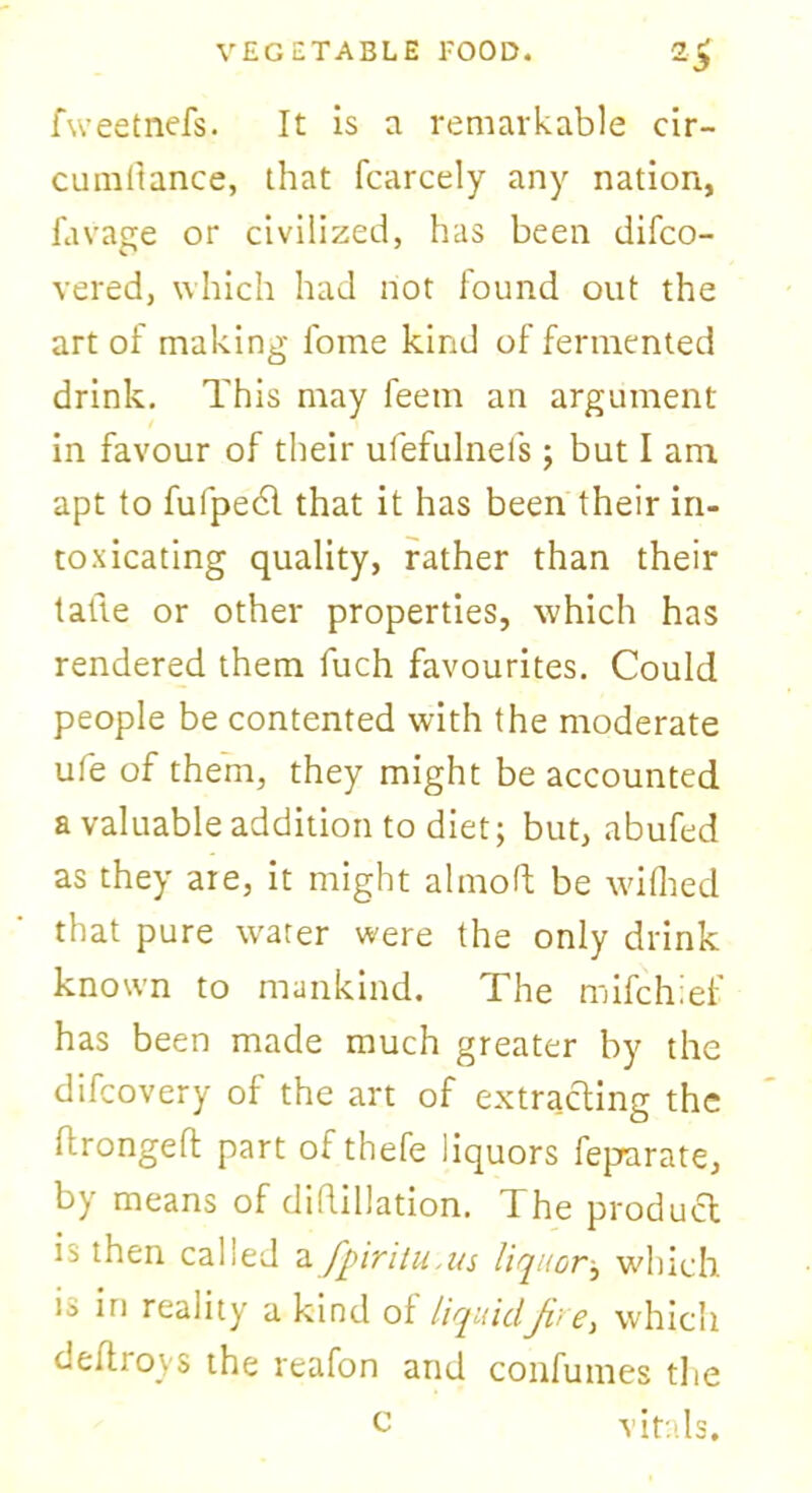 fweetnefs. It is a remarkable cir- cumfiance, that fcarcely any nation, favage or civilized, has been difco- vered, which had not found out the art of making fome kind of fermented drink. This may feem an argument in favour of their ufefulnefs; but I am apt to fulpedl that it has been their in- toxicating quality, rather than their tatie or other properties, which has rendered them fuch favourites. Could people be contented with the moderate ufe of them, they might be accounted a valuable addition to diet; but, abufed as they are, it might almofl be wilhed that pure water were the only drink known to mankind. The mifchief has been made much greater by the difcovery of the art of extracting the li-rongeft part of thefe liquors feparate, by means of difiliation. The product is then called a fpivitu ms liquorj which is iri reality a kind of liquidJve, which de(troys the reafon and confumes the vitals. c