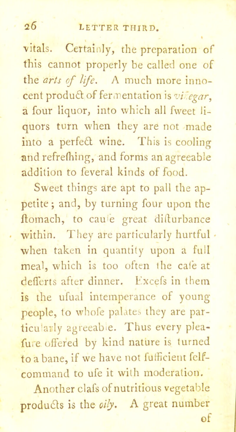 vitals. Certainly, the preparation of this cannot properly be called one of the arts of life. A much more inno- cent product of fermentation is vi egar, a four liquor, into which all fweet li- quors turn when they are not made into a perfect wine. This is cooling and refrefhing, and forms an agreeable addition to feveral kinds of food. Sweet things are apt to pall the ap- petite ; and, by turning four upon the ftomach, to cau e great difturbance • within. They are particularly hurtful • when taken in quantity upon a full meal, which is too often the cafe at deflerts after dinner, Excefs in them is the ufual intemperance of young- people, to whofe palates they are par- ticularly agreeable. Thus every plea- fu,e offered by kind nature is turned to a bane, if wre have not fufficient fclf- command to ufe it with moderation. Another clafs of nutritious vegetable products is the oily. A great number of
